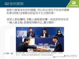 Q2:如何創新
創新只會發身在你的週圍, 所以你必須在乎你身旁週圍
的事 (洞察力)來解決你認為不太方便的事。
當別人都說爛時, 多數人會跟著說爛，而這世界存在有
一種人會去想, 我要如何解決它, 讓它變好。
十年磨一劍
 