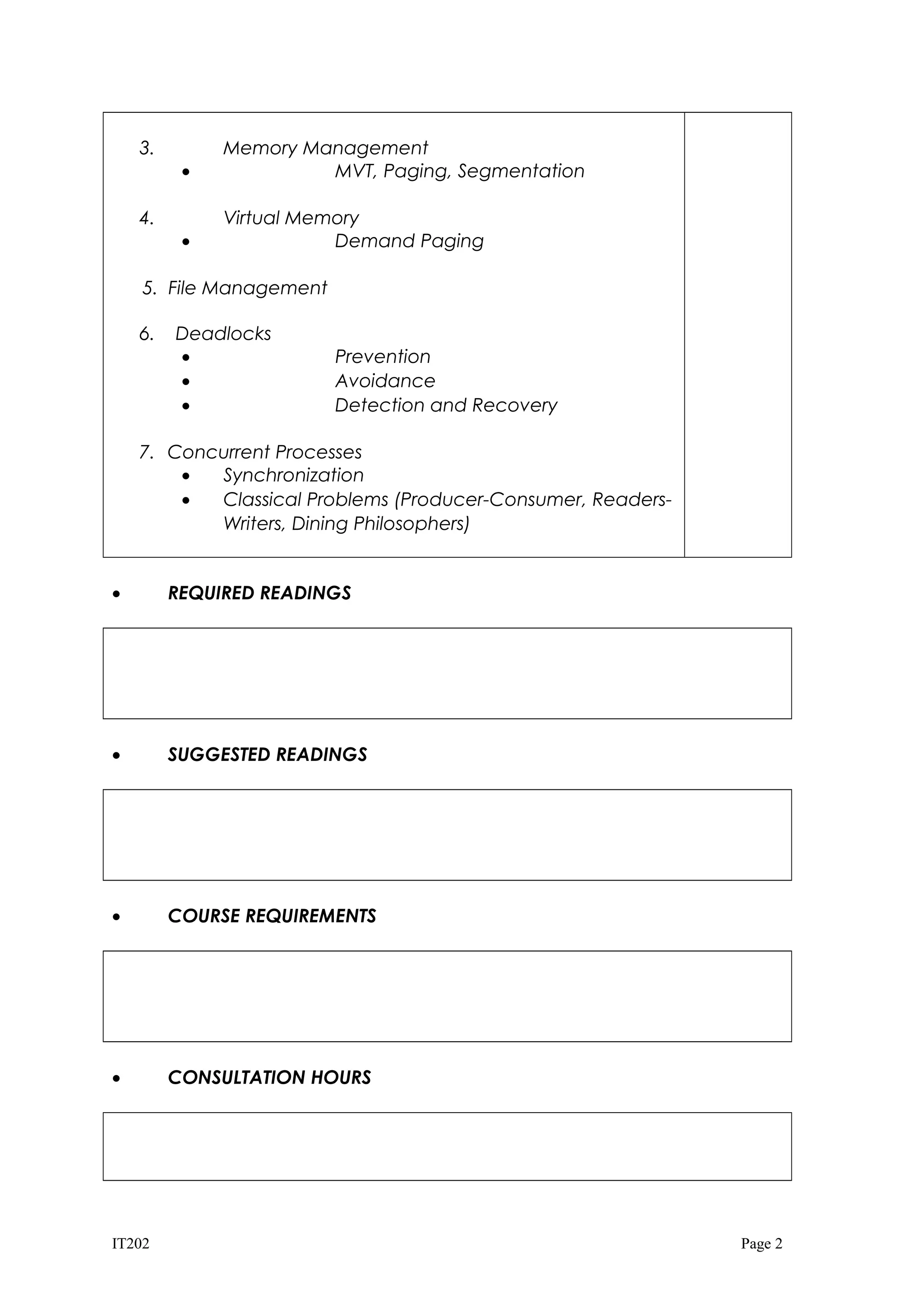 3.
•

Memory Management
MVT, Paging, Segmentation

•

Virtual Memory
Demand Paging

4.

5. File Management
6.

Deadlocks
•
•
•

Prevention
Avoidance
Detection and Recovery

7. Concurrent Processes
•
Synchronization
•
Classical Problems (Producer-Consumer, ReadersWriters, Dining Philosophers)
•

REQUIRED READINGS

•

SUGGESTED READINGS

•

COURSE REQUIREMENTS

•

CONSULTATION HOURS

IT202

Page 2

 