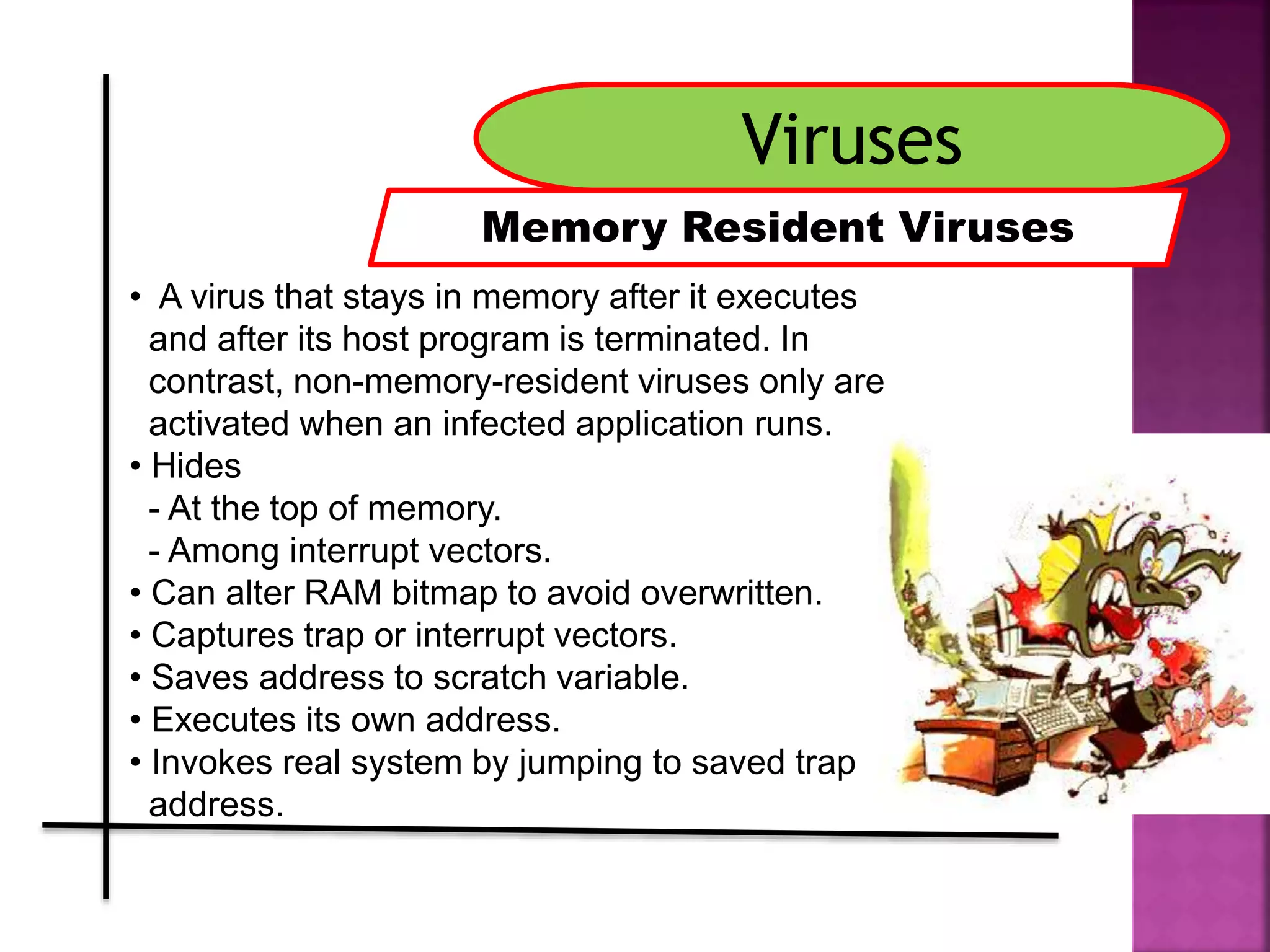 Viruses
Memory Resident Viruses
• A virus that stays in memory after it executes
and after its host program is terminated. In
contrast, non-memory-resident viruses only are
activated when an infected application runs.
• Hides
- At the top of memory.
- Among interrupt vectors.
• Can alter RAM bitmap to avoid overwritten.
• Captures trap or interrupt vectors.
• Saves address to scratch variable.
• Executes its own address.
• Invokes real system by jumping to saved trap
address.
 
