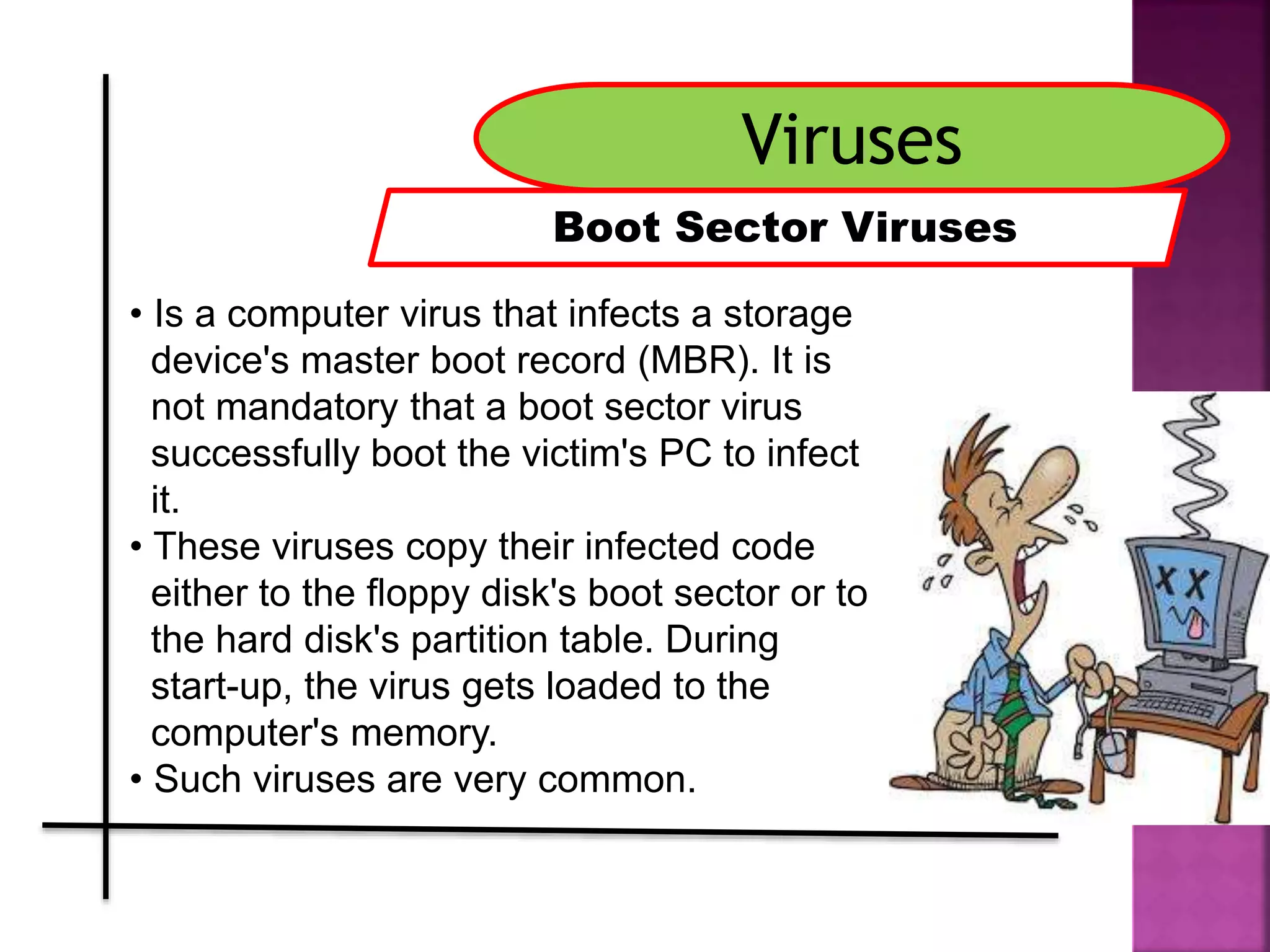 Viruses
Boot Sector Viruses
• Is a computer virus that infects a storage
device's master boot record (MBR). It is
not mandatory that a boot sector virus
successfully boot the victim's PC to infect
it.
• These viruses copy their infected code
either to the floppy disk's boot sector or to
the hard disk's partition table. During
start-up, the virus gets loaded to the
computer's memory.
• Such viruses are very common.
 