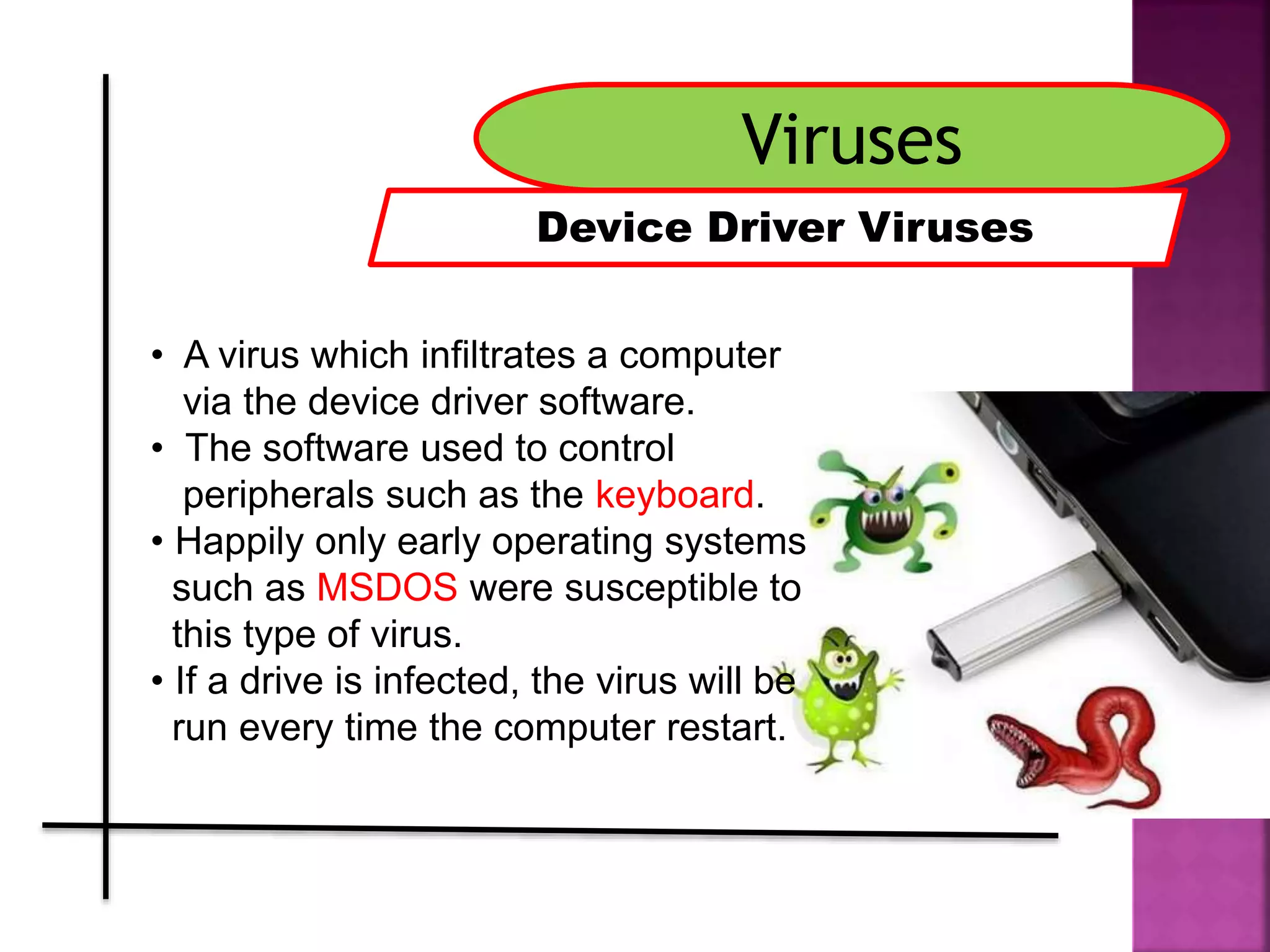 Viruses
Device Driver Viruses
• A virus which infiltrates a computer
via the device driver software.
• The software used to control
peripherals such as the keyboard.
• Happily only early operating systems
such as MSDOS were susceptible to
this type of virus.
• If a drive is infected, the virus will be
run every time the computer restart.
 