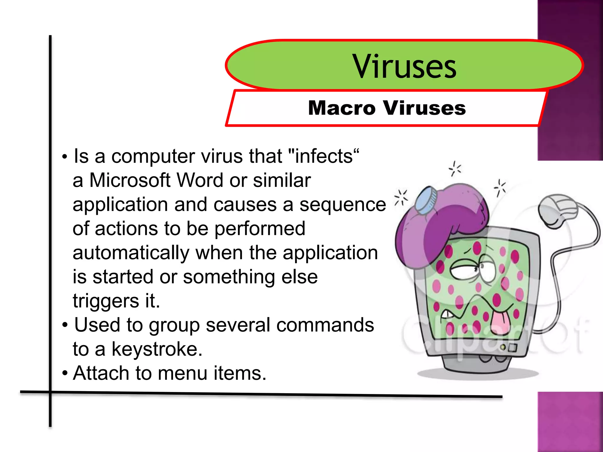 Viruses
Macro Viruses
• Is a computer virus that "infects“
a Microsoft Word or similar
application and causes a sequence
of actions to be performed
automatically when the application
is started or something else
triggers it.
• Used to group several commands
to a keystroke.
• Attach to menu items..
 
