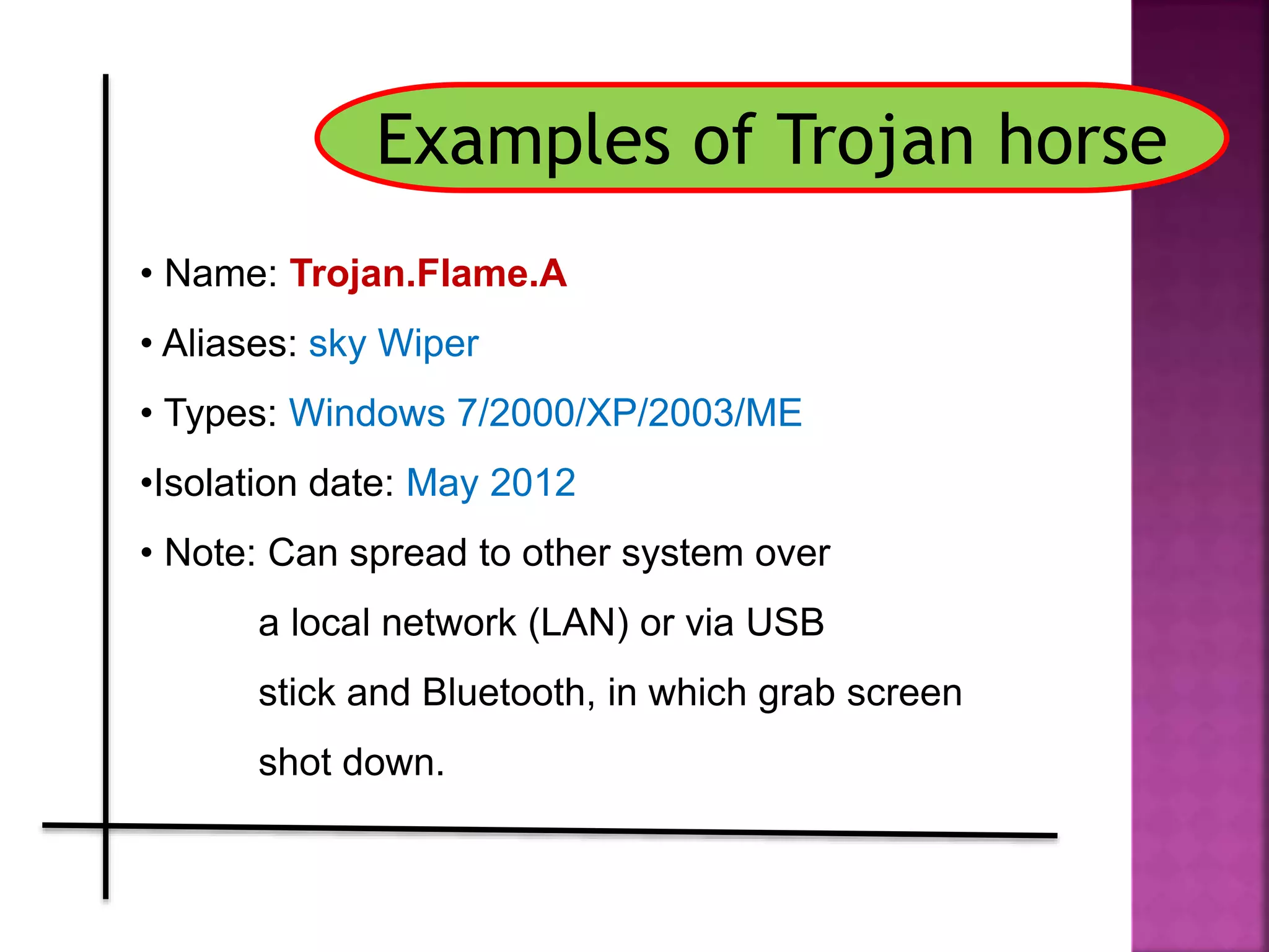 Examples of Trojan horse
• Name: Trojan.Flame.A
• Aliases: sky Wiper
• Types: Windows 7/2000/XP/2003/ME
•Isolation date: May 2012
• Note: Can spread to other system over
a local network (LAN) or via USB
stick and Bluetooth, in which grab screen
shot down.
 