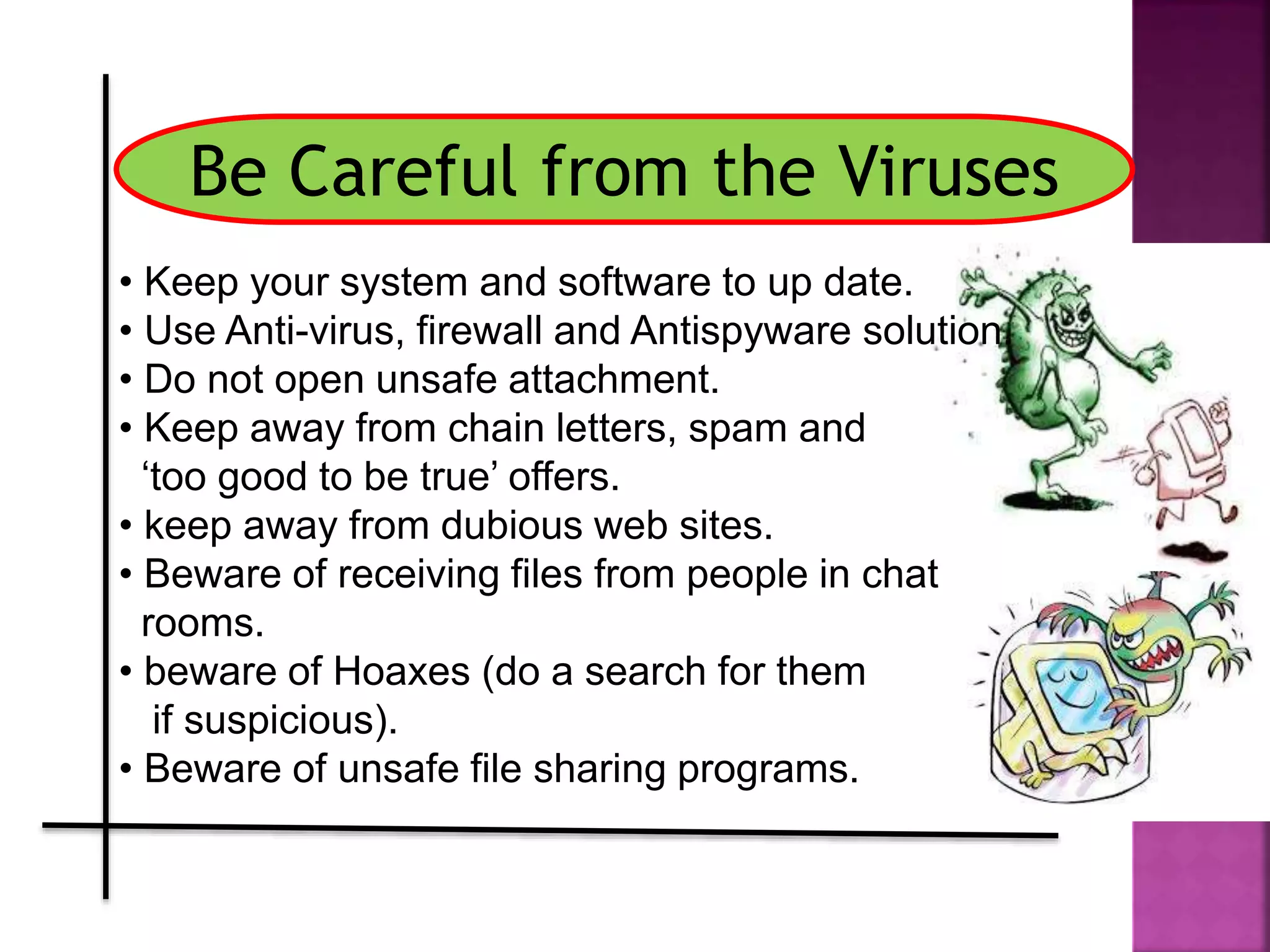 Be Careful from the Viruses
• Keep your system and software to up date.
• Use Anti-virus, firewall and Antispyware solution.
• Do not open unsafe attachment.
• Keep away from chain letters, spam and
‘too good to be true’ offers.
• keep away from dubious web sites.
• Beware of receiving files from people in chat
rooms.
• beware of Hoaxes (do a search for them
if suspicious).
• Beware of unsafe file sharing programs.
 