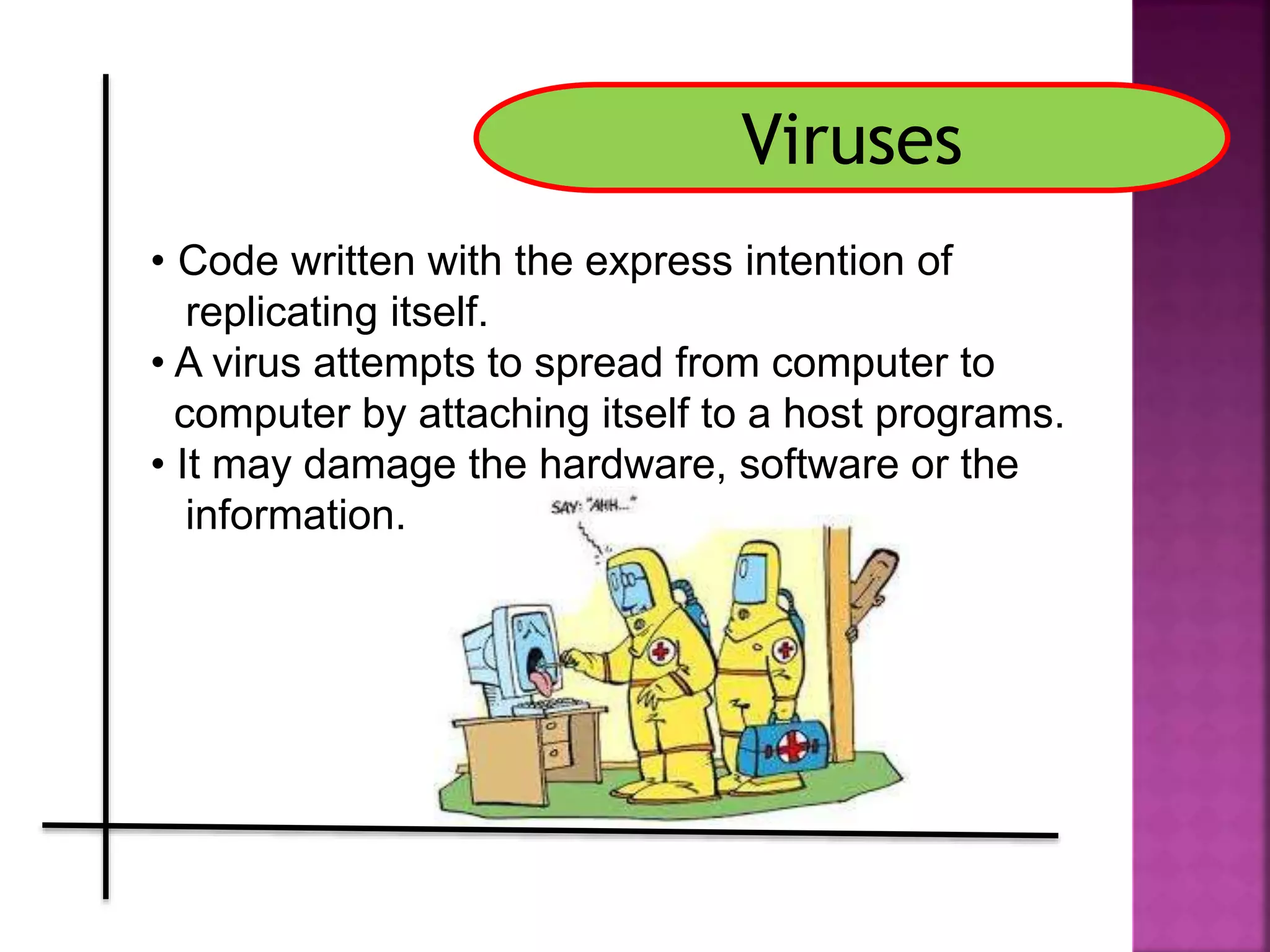 Viruses
• Code written with the express intention of
replicating itself.
• A virus attempts to spread from computer to
computer by attaching itself to a host programs.
• It may damage the hardware, software or the
information.
 