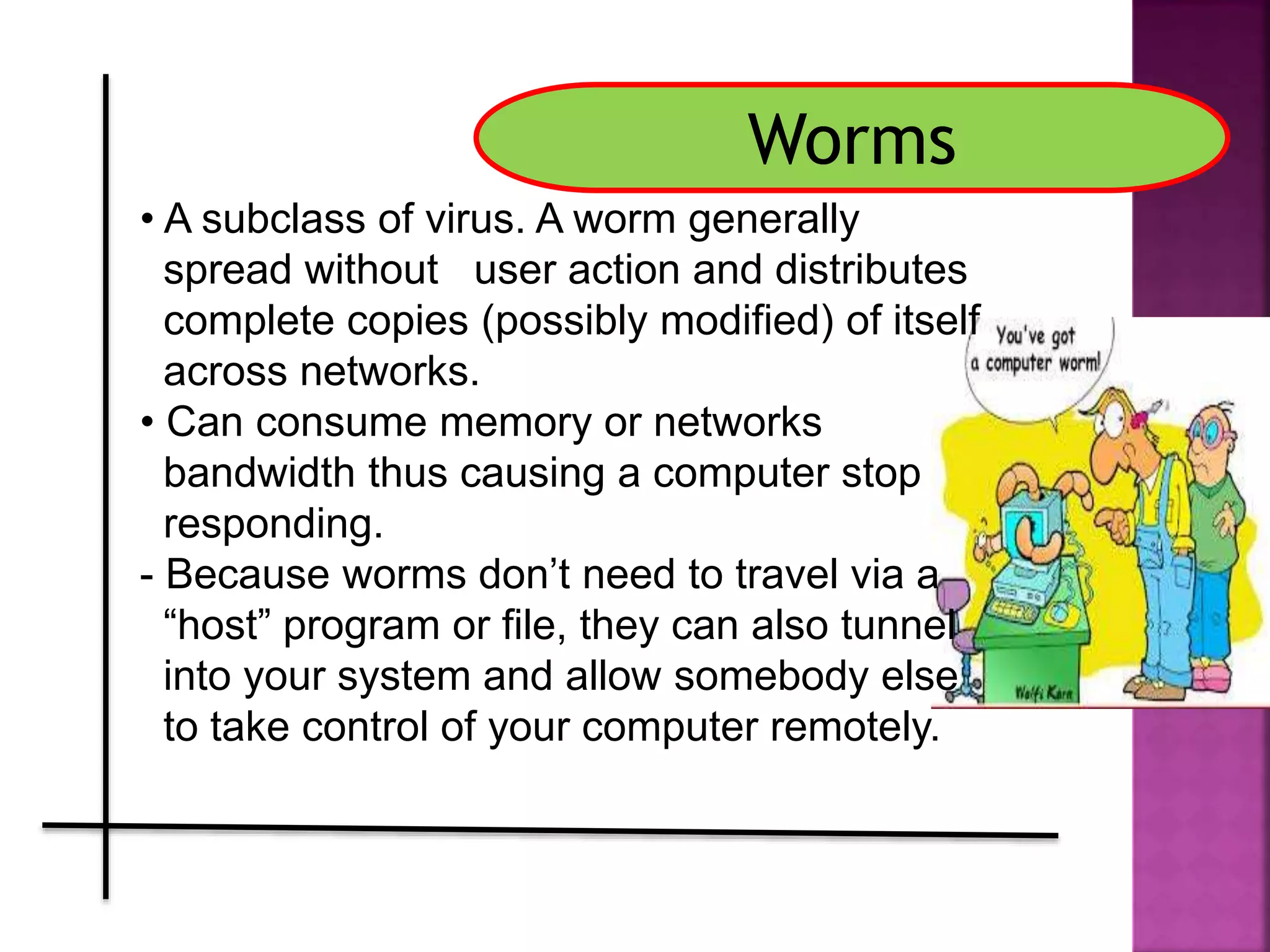 Worms
• A subclass of virus. A worm generally
spread without user action and distributes
complete copies (possibly modified) of itself
across networks.
• Can consume memory or networks
bandwidth thus causing a computer stop
responding.
- Because worms don’t need to travel via a
“host” program or file, they can also tunnel
into your system and allow somebody else
to take control of your computer remotely.
 