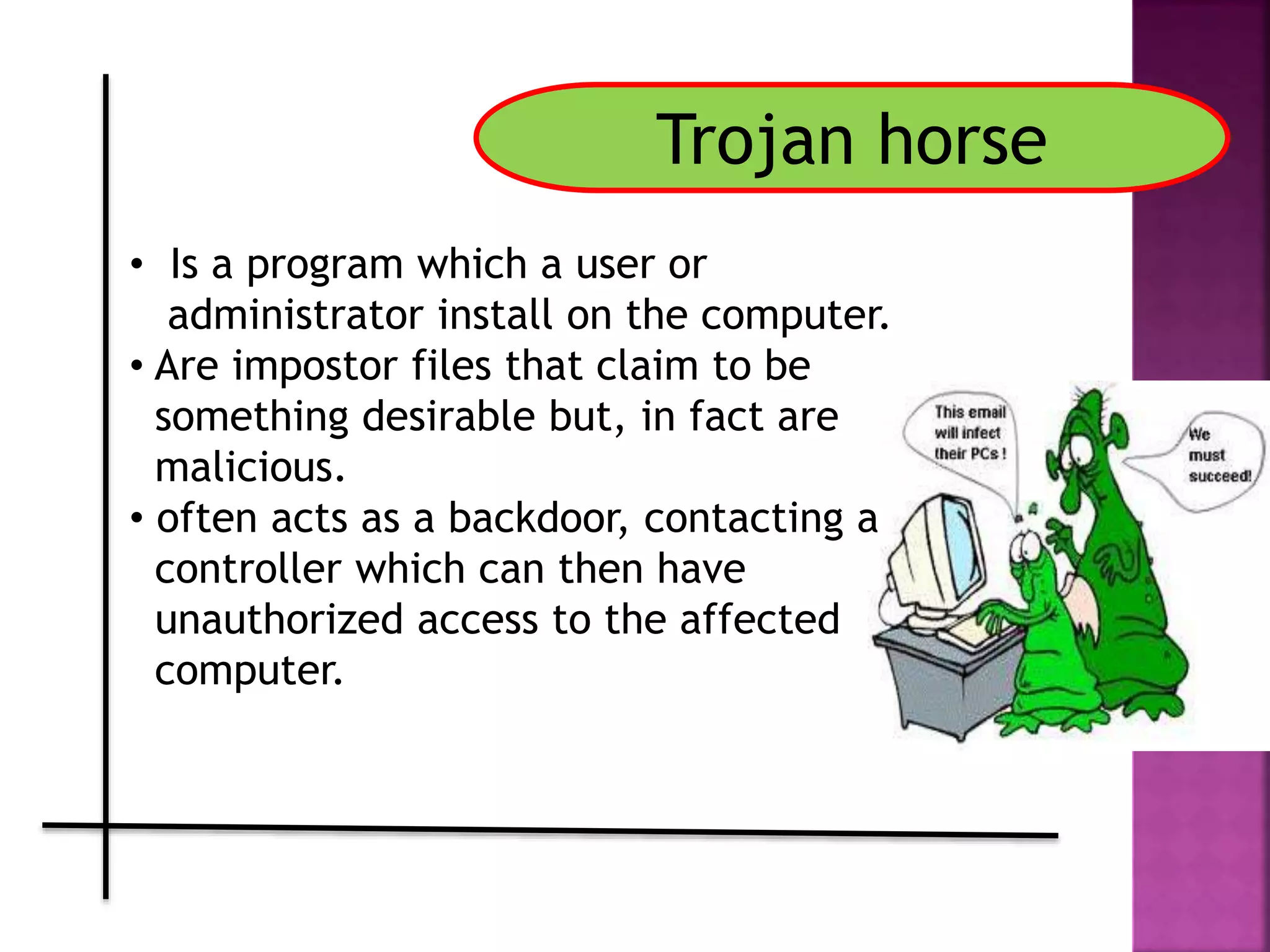 Trojan horse
• Is a program which a user or
administrator install on the computer.
• Are impostor files that claim to be
something desirable but, in fact are
malicious.
• often acts as a backdoor, contacting a
controller which can then have
unauthorized access to the affected
computer.
 