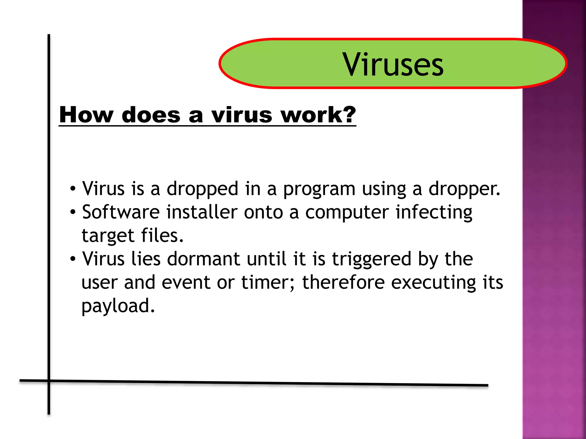 Viruses
How does a virus work?
• Virus is a dropped in a program using a dropper.
• Software installer onto a computer infecting
target files.
• Virus lies dormant until it is triggered by the
user and event or timer; therefore executing its
payload.
 