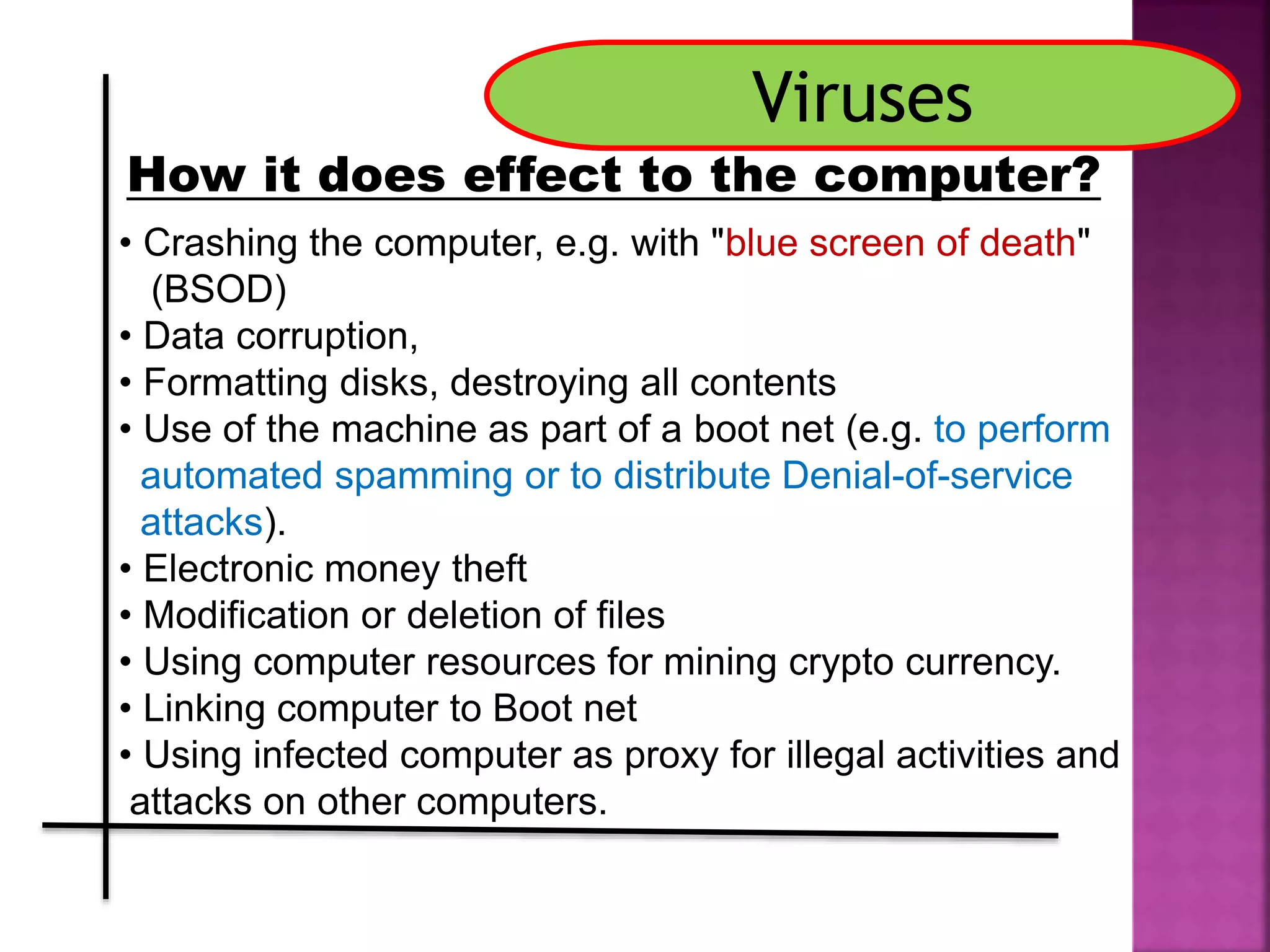 • Crashing the computer, e.g. with "blue screen of death"
(BSOD)
• Data corruption,
• Formatting disks, destroying all contents
• Use of the machine as part of a boot net (e.g. to perform
automated spamming or to distribute Denial-of-service
attacks).
• Electronic money theft
• Modification or deletion of files
• Using computer resources for mining crypto currency.
• Linking computer to Boot net
• Using infected computer as proxy for illegal activities and
attacks on other computers.
Viruses
How it does effect to the computer?
 