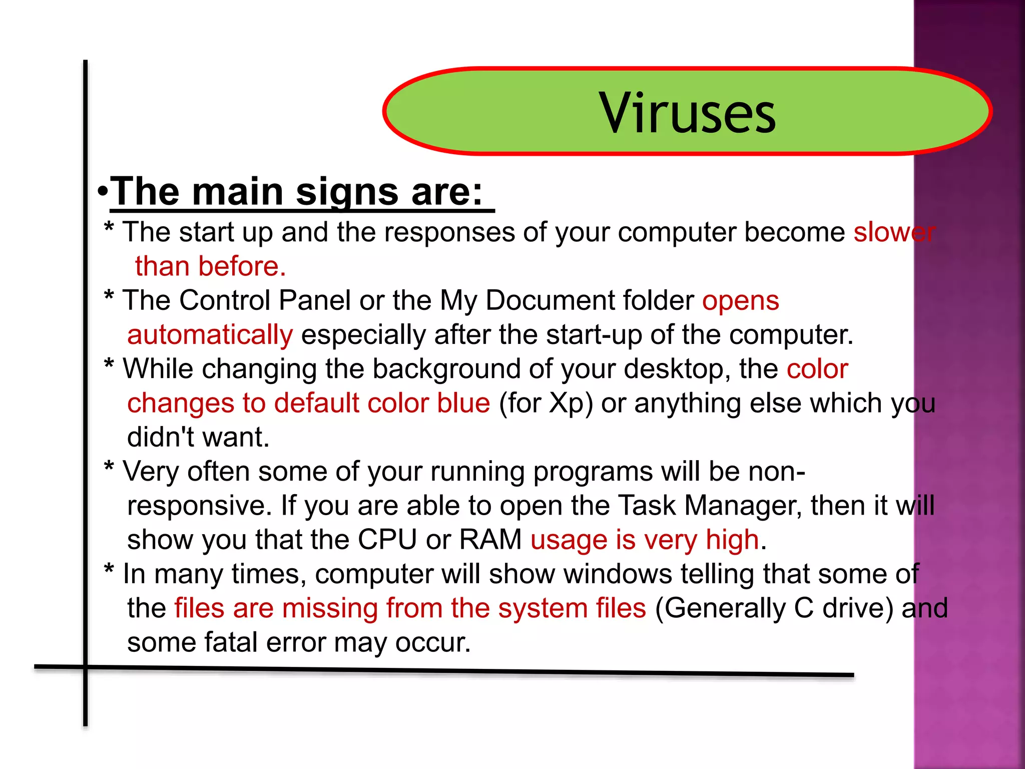 •The main signs are:
* The start up and the responses of your computer become slower
than before.
* The Control Panel or the My Document folder opens
automatically especially after the start-up of the computer.
* While changing the background of your desktop, the color
changes to default color blue (for Xp) or anything else which you
didn't want.
* Very often some of your running programs will be non-
responsive. If you are able to open the Task Manager, then it will
show you that the CPU or RAM usage is very high.
* In many times, computer will show windows telling that some of
the files are missing from the system files (Generally C drive) and
some fatal error may occur.
Viruses
 