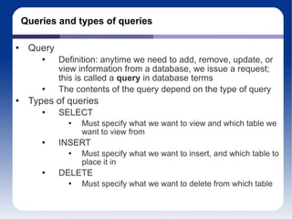 Queries and types of queries Query Definition: anytime we need to add, remove, update, or view information from a database, we issue a request; this is called a  query  in database terms The contents of the query depend on the type of query Types of queries SELECT Must specify what we want to view and which table we want to view from INSERT Must specify what we want to insert, and which table to place it in DELETE Must specify what we want to delete from which table 