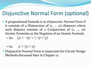 Disjunctive Normal Form (optional)
 A propositional formula is in Disjunctive Normal Form if
it consists of a Disjunction of (1, … ,n) disjuncts where
each disjunct consists of a Conjunction of (1, …, m)
Atomic Formulas or the Negation of an Atomic Formula.
 Yes
 No
 Disjunctive Normal Form is important for Circuit Design
Methods discussed later in Chapter 12.
 