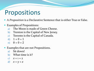 Propositions
 A Proposition is a Declarative Sentence that is either True or False.
 Examples of Propositions:
a) The Moon is made of Green Cheese.
b) Trenton is the Capital of New Jersey.
c) Toronto is the Capital of Canada.
d) 1 + 0 = 1
e) 0 + 0 = 2
 Examples that are not Propositions.
a) Sit down!
b) What time is it?
c) x + 1 = 2
d) x + y = z
 