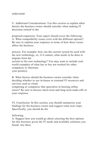 understand.
V. Additional Considerations: Use this section to explain other
factors the business owner should consider when making IT
decisions related to the
proposed expansion. Your report should cover the following:
A. What compatibility issues exist with the different options?
Be sure to explain your response in terms of how these issues
affect the business
process. For example, how can the current system be used with
the new technology, or, if it cannot, what needs to be done to
migrate from the
current to the new technology? You may want to include real-
world examples of what has or has not worked for other
companies to illustrate
your point(s).
B. What factors should the business owner consider when
deciding whether to use in-house or external IT resources and
services such as cloud
computing or companies that specialize in hosting online
stores? Be sure to discuss short-term and long-term trade-offs in
your response.
VI. Conclusion: In this section, you should summarize your
findings for the business owner and suggest some next steps.
Specifically, you should do the
following:
A. Suggest how you would go about selecting the best options
for this business given the IT needs and available solutions you
found. Are there
 