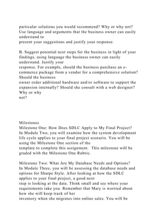 particular solutions you would recommend? Why or why not?
Use language and arguments that the business owner can easily
understand to
present your suggestions and justify your response.
B. Suggest potential next steps for the business in light of your
findings, using language the business owner can easily
understand. Justify your
response. For example, should the business purchase an e-
commerce package from a vendor for a comprehensive solution?
Should the business
owner order additional hardware and/or software to support the
expansion internally? Should she consult with a web designer?
Why or why
not?
Milestones
Milestone One: How Does SDLC Apply to My Final Project?
In Module Two, you will examine how the system development
life cycle applies to your final project scenario. You will be
using the Milestone One section of the
template to complete this assignment. This milestone will be
graded with the Milestone One Rubric.
Milestone Two: What Are My Database Needs and Options?
In Module Three, you will be assessing the database needs and
options for Sharpe Style. After looking at how the SDLC
applies to your final project, a good next
step is looking at the data. Think small and see where your
requirements take you. Remember that Mary is worried about
how she will keep track of her
inventory when she migrates into online sales. You will be
 