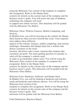 using the Milestone Two section of the template to complete
this assignment. Refer to the Sharpe Style
scenario for details on the current state of the company and the
business owner’s goals. You will assess the type of database
technology the company will need
to support new online services. This milestone will be graded
with the Milestone Two Rubric.
Milestone Three: Website Features, Mobile Computing, and
Security
In Module Four, you will be focusing on the website for Sharpe
Style based on what you have learned that week. Your response
must address three different
aspects of the website: features, mobile computing, and security
challenges. Remember that Sharpe Style has a website that
directs customers to the retail
location, advertises sales events, and provides coupons that
customers can print. The main guiding question to consider is,
what will the company’s website need
in order to accommodate online sales? You will be using the
Milestone Three section of the template to complete this
assignment. Refer to the Sharpe Style
scenario for details on the current state of the company and the
business owner’s goals. This milestone will be graded with the
Milestone Three Rubric.
Milestone Four: Hardware, Software, and Sharpe Style
In Module Five, you will be looking at hardware and software
needs and hardware and software options. You will be using the
Milestone Four section of the
template to complete this assignment. Refer to the Sharpe Style
scenario for details on the current state of the company and the
business owner’s goals. This
milestone will be graded with the Milestone Four Rubric.
Final Submission: Business Report
 