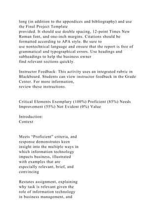 long (in addition to the appendices and bibliography) and use
the Final Project Template
provided. It should use double spacing, 12-point Times New
Roman font, and one-inch margins. Citations should be
formatted according to APA style. Be sure to
use nontechnical language and ensure that the report is free of
grammatical and typographical errors. Use headings and
subheadings to help the business owner
find relevant sections quickly.
Instructor Feedback: This activity uses an integrated rubric in
Blackboard. Students can view instructor feedback in the Grade
Center. For more information,
review these instructions.
Critical Elements Exemplary (100%) Proficient (85%) Needs
Improvement (55%) Not Evident (0%) Value
Introduction:
Context
Meets “Proficient” criteria, and
response demonstrates keen
insight into the multiple ways in
which information technology
impacts business, illustrated
with examples that are
especially relevant, brief, and
convincing
Restates assignment, explaining
why task is relevant given the
role of information technology
in business management, and
 
