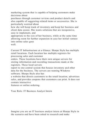 marketing system that is capable of helping customers make
decisions about
purchases through customer reviews and product details and
also capable of suggesting related items or accessories. She is
particularly worried about
how she will keep track of inventory and keep her business and
client data secure. She wants solutions that are inexpensive,
easy to implement, and
appropriate to the size of her business, while at the same time
allowing room for further expansion in case her initial venture
into online sales goes
well.
Current IT Infrastructure at a Glance: Sharpe Style has multiple
retail locations. Each location has multiple registers for
processing sales and customer
orders. These locations have their own unique servers for
storing information and recording transactions made at the
registers. These local servers
report to one central system that houses inventory and other
data for the business. The servers are running Windows
software. Sharpe Style also has
a website that directs customers to the retail location, advertises
sales, and provides coupons that customers can print. It does not
contain interactive
features or online ordering.
Your Role: IT Business Analyst Intern
Imagine you are an IT business analyst intern at Sharpe Style in
the scenario and have been asked to research and make
 