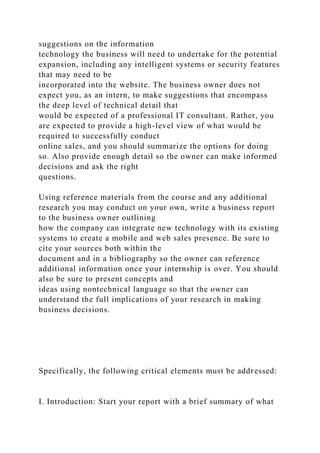 suggestions on the information
technology the business will need to undertake for the potential
expansion, including any intelligent systems or security features
that may need to be
incorporated into the website. The business owner does not
expect you, as an intern, to make suggestions that encompass
the deep level of technical detail that
would be expected of a professional IT consultant. Rather, you
are expected to provide a high-level view of what would be
required to successfully conduct
online sales, and you should summarize the options for doing
so. Also provide enough detail so the owner can make informed
decisions and ask the right
questions.
Using reference materials from the course and any additional
research you may conduct on your own, write a business report
to the business owner outlining
how the company can integrate new technology with its existing
systems to create a mobile and web sales presence. Be sure to
cite your sources both within the
document and in a bibliography so the owner can reference
additional information once your internship is over. You should
also be sure to present concepts and
ideas using nontechnical language so that the owner can
understand the full implications of your research in making
business decisions.
Specifically, the following critical elements must be addressed:
I. Introduction: Start your report with a brief summary of what
 