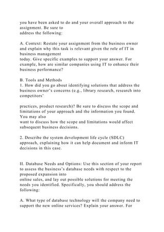 you have been asked to do and your overall approach to the
assignment. Be sure to
address the following:
A. Context: Restate your assignment from the business owner
and explain why this task is relevant given the role of IT in
business management
today. Give specific examples to support your answer. For
example, how are similar companies using IT to enhance their
business performance?
B. Tools and Methods
1. How did you go about identifying solutions that address the
business owner’s concerns (e.g., library research, research into
competitors’
practices, product research)? Be sure to discuss the scope and
limitations of your approach and the information you found.
You may also
want to discuss how the scope and limitations would affect
subsequent business decisions.
2. Describe the system development life cycle (SDLC)
approach, explaining how it can help document and inform IT
decisions in this case.
II. Database Needs and Options: Use this section of your report
to assess the business’s database needs with respect to the
proposed expansion into
online sales, and lay out possible solutions for meeting the
needs you identified. Specifically, you should address the
following:
A. What type of database technology will the company need to
support the new online services? Explain your answer. For
 