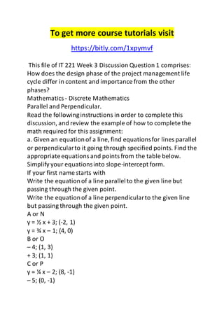 To get more course tutorials visit 
https://bitly.com/1xpymvf 
This file of IT 221 Week 3 Discussion Question 1 comprises: 
How does the design phase of the project management life 
cycle differ in content and importance from the other 
phases? 
Mathematics - Discrete Mathematics 
Parallel and Perpendicular. 
Read the following instructions in order to complete this 
discussion, and review the example of how to complete the 
math required for this assignment: 
a. Given an equation of a line, find equations for lines parallel 
or perpendicular to it going through specified points. Find the 
appropriate equations and points from the table below. 
Simplify your equations into slope-intercept form. 
If your first name starts with 
Write the equation of a line parallel to the given line but 
passing through the given point. 
Write the equation of a line perpendicular to the given line 
but passing through the given point. 
A or N 
y = ½ x + 3; (-2, 1) 
y = ¾ x – 1; (4, 0) 
B or O 
– 4; (1, 3) 
+ 3; (1, 1) 
C or P 
y = ¼ x – 2; (8, -1) 
– 5; (0, -1) 
 