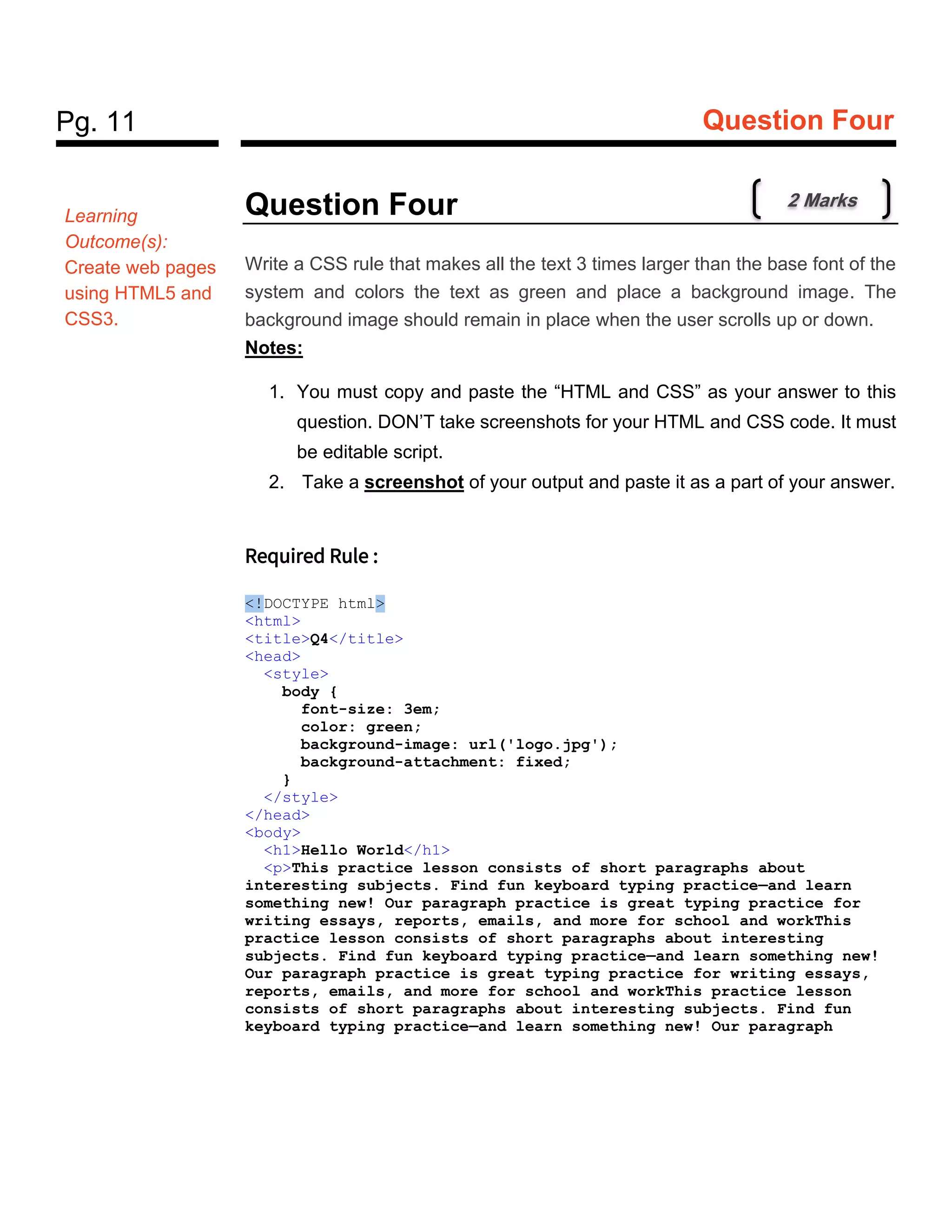 Pg. 11 Question Four
Question Four
Write a CSS rule that makes all the text 3 times larger than the base font of the
system and colors the text as green and place a background image. The
background image should remain in place when the user scrolls up or down.
Notes:
1. You must copy and paste the “HTML and CSS” as your answer to this
question. DON’T take screenshots for your HTML and CSS code. It must
be editable script.
2. Take a screenshot of your output and paste it as a part of your answer.
Required Rule :
<!DOCTYPE html>
<html>
<title>Q4</title>
<head>
<style>
body {
font-size: 3em;
color: green;
background-image: url('logo.jpg');
background-attachment: fixed;
}
</style>
</head>
<body>
<h1>Hello World</h1>
<p>This practice lesson consists of short paragraphs about
interesting subjects. Find fun keyboard typing practice—and learn
something new! Our paragraph practice is great typing practice for
writing essays, reports, emails, and more for school and workThis
practice lesson consists of short paragraphs about interesting
subjects. Find fun keyboard typing practice—and learn something new!
Our paragraph practice is great typing practice for writing essays,
reports, emails, and more for school and workThis practice lesson
consists of short paragraphs about interesting subjects. Find fun
keyboard typing practice—and learn something new! Our paragraph
Learning
Outcome(s):
Create web pages
using HTML5 and
CSS3.
2 Marks
 