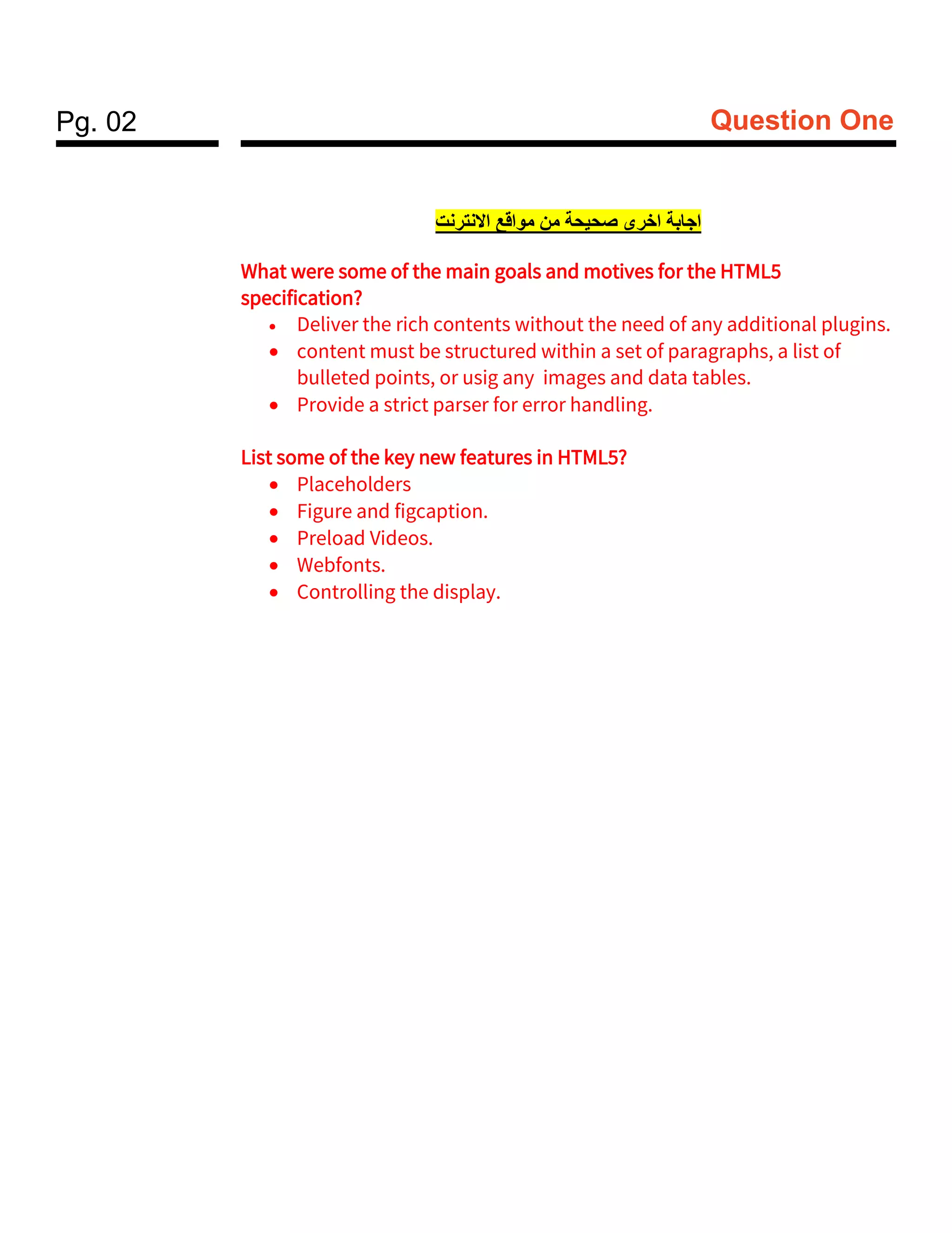 Pg. 02 Question One
‫النترنت‬‫ا‬ ‫قع‬‫موا‬ ‫من‬ ‫ة‬‫صحيح‬ ‫خرى‬‫ا‬ ‫بة‬‫جا‬‫ا‬
What were some of the main goals and motives for the HTML5
specification?
• Deliver the rich contents without the need of any additional plugins.
• content must be structured within a set of paragraphs, a list of
bulleted points, or usig any images and data tables.
• Provide a strict parser for error handling.
List some of the key new features in HTML5?
• Placeholders
• Figure and figcaption.
• Preload Videos.
• Webfonts.
• Controlling the display.
 