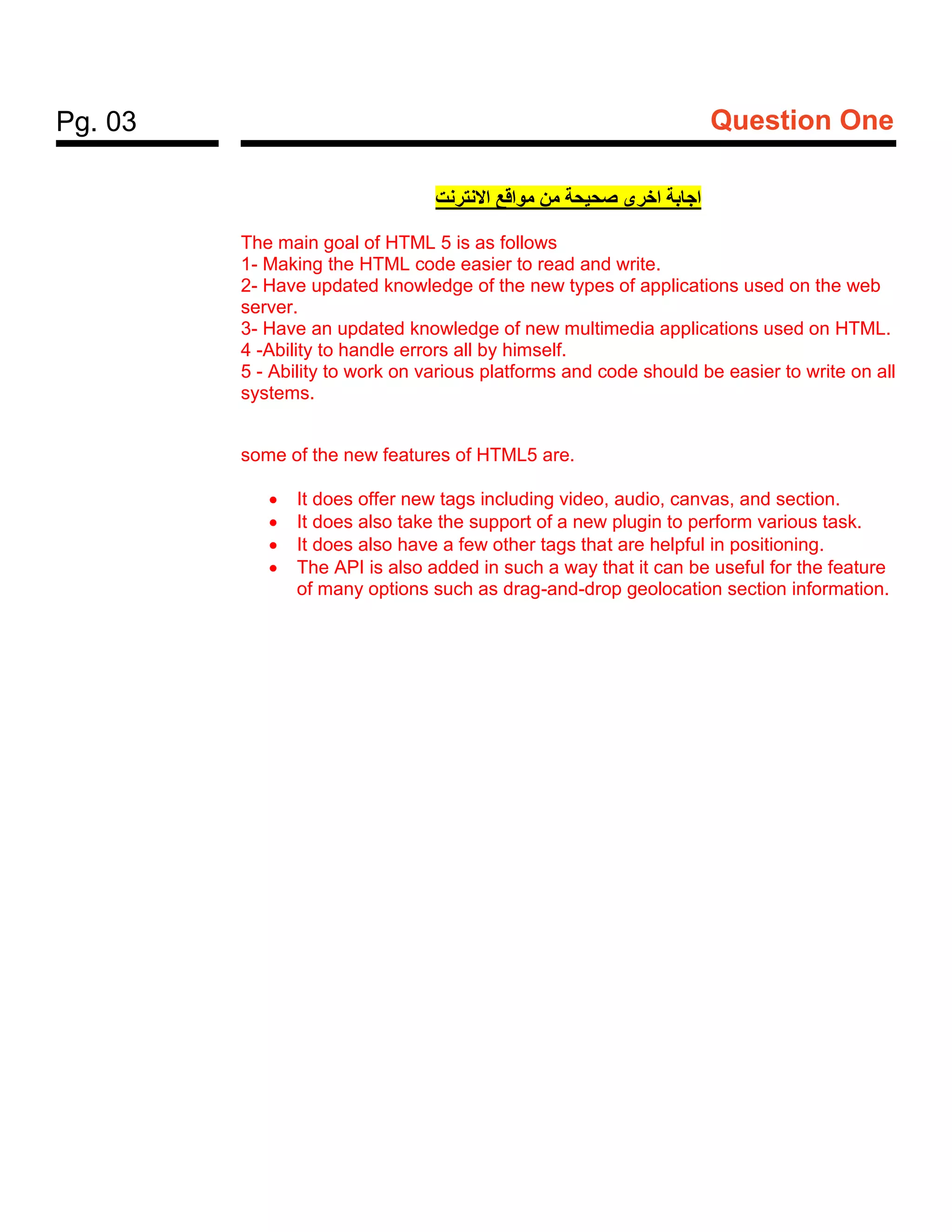 Pg. 03 Question One
‫النترنت‬‫ا‬ ‫قع‬‫موا‬ ‫من‬ ‫ة‬‫صحيح‬ ‫خرى‬‫ا‬ ‫بة‬‫جا‬‫ا‬
The main goal of HTML 5 is as follows
1- Making the HTML code easier to read and write.
2- Have updated knowledge of the new types of applications used on the web
server.
3- Have an updated knowledge of new multimedia applications used on HTML.
4 -Ability to handle errors all by himself.
5 - Ability to work on various platforms and code should be easier to write on all
systems.
some of the new features of HTML5 are.
• It does offer new tags including video, audio, canvas, and section.
• It does also take the support of a new plugin to perform various task.
• It does also have a few other tags that are helpful in positioning.
• The API is also added in such a way that it can be useful for the feature
of many options such as drag-and-drop geolocation section information.
 