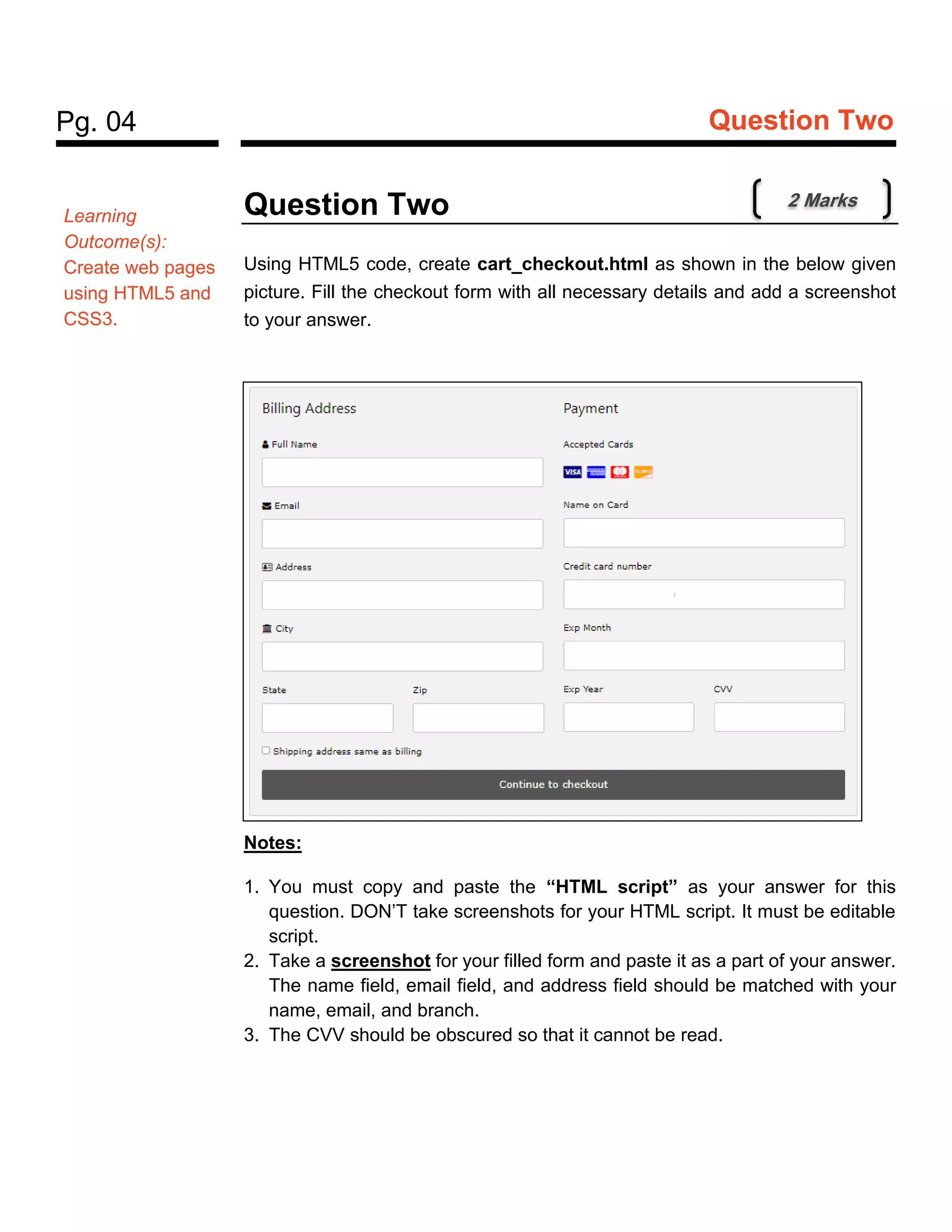 Pg. 04 Question Two
Question Two
Using HTML5 code, create cart_checkout.html as shown in the below given
picture. Fill the checkout form with all necessary details and add a screenshot
to your answer.
Notes:
1. You must copy and paste the “HTML script” as your answer for this
question. DON’T take screenshots for your HTML script. It must be editable
script.
2. Take a screenshot for your filled form and paste it as a part of your answer.
The name field, email field, and address field should be matched with your
name, email, and branch.
3. The CVV should be obscured so that it cannot be read.
Learning
Outcome(s):
Create web pages
using HTML5 and
CSS3.
2 Marks
 