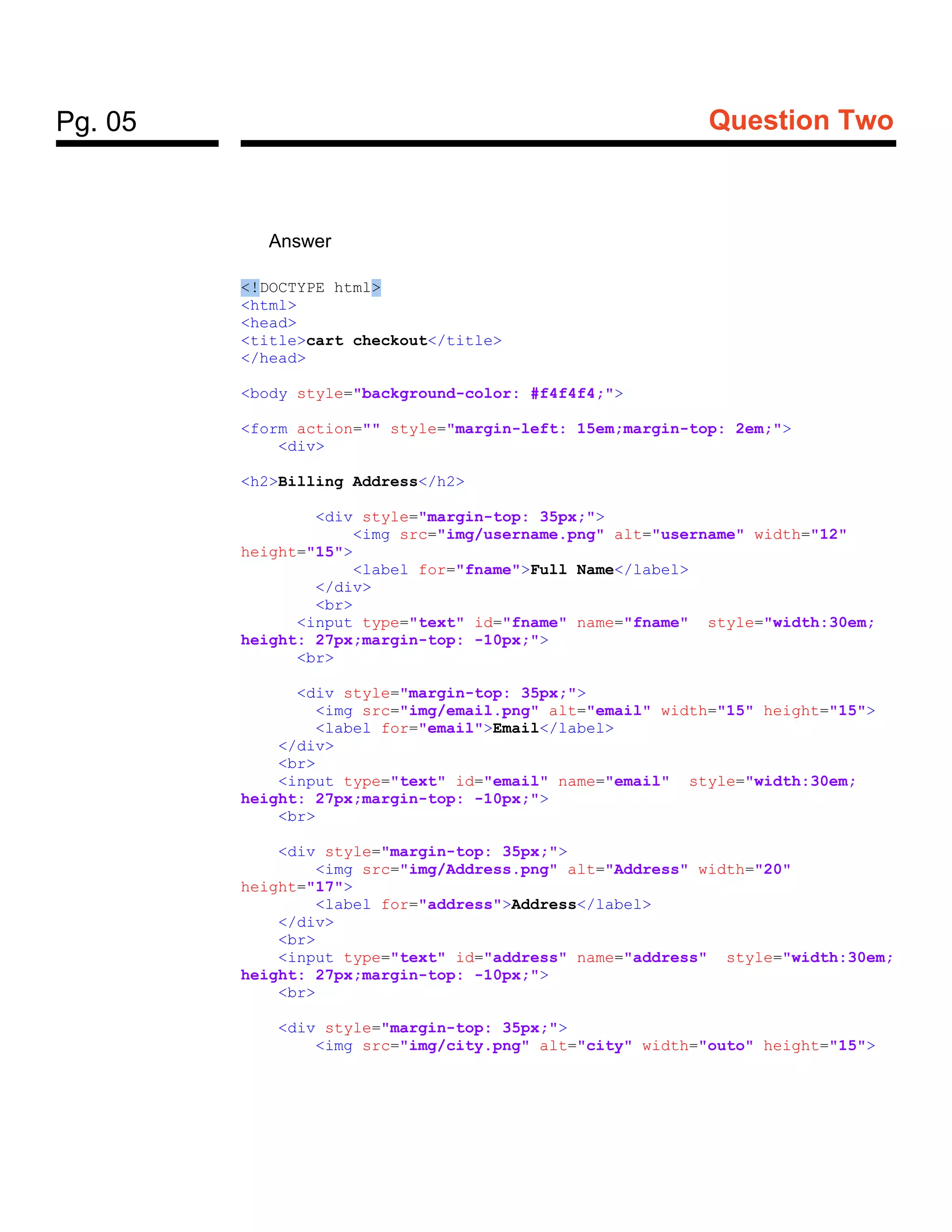 Pg. 05 Question Two
Answer
<!DOCTYPE html>
<html>
<head>
<title>cart checkout</title>
</head>
<body style="background-color: #f4f4f4;">
<form action="" style="margin-left: 15em;margin-top: 2em;">
<div>
<h2>Billing Address</h2>
<div style="margin-top: 35px;">
<img src="img/username.png" alt="username" width="12"
height="15">
<label for="fname">Full Name</label>
</div>
<br>
<input type="text" id="fname" name="fname" style="width:30em;
height: 27px;margin-top: -10px;">
<br>
<div style="margin-top: 35px;">
<img src="img/email.png" alt="email" width="15" height="15">
<label for="email">Email</label>
</div>
<br>
<input type="text" id="email" name="email" style="width:30em;
height: 27px;margin-top: -10px;">
<br>
<div style="margin-top: 35px;">
<img src="img/Address.png" alt="Address" width="20"
height="17">
<label for="address">Address</label>
</div>
<br>
<input type="text" id="address" name="address" style="width:30em;
height: 27px;margin-top: -10px;">
<br>
<div style="margin-top: 35px;">
<img src="img/city.png" alt="city" width="outo" height="15">
 