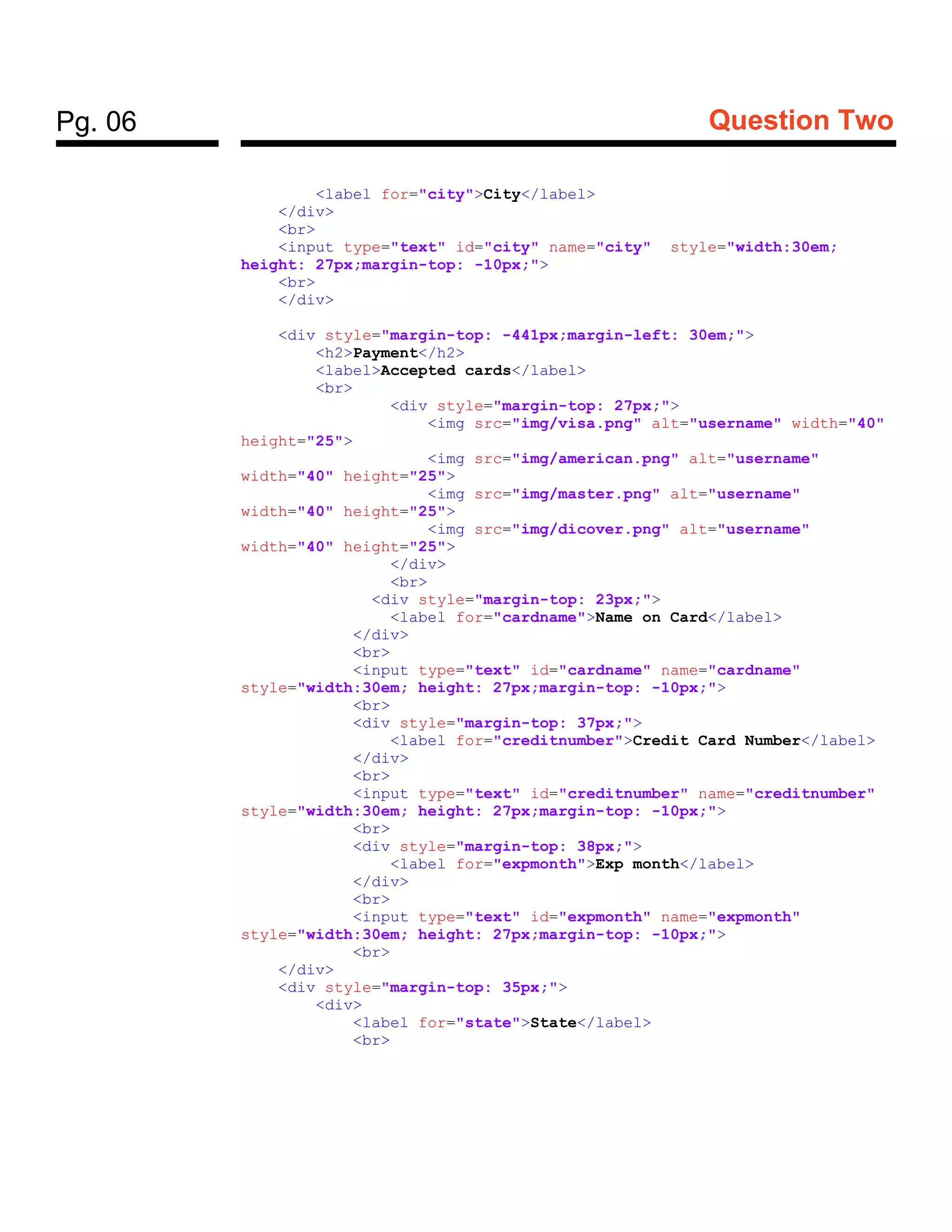 Pg. 06 Question Two
<label for="city">City</label>
</div>
<br>
<input type="text" id="city" name="city" style="width:30em;
height: 27px;margin-top: -10px;">
<br>
</div>
<div style="margin-top: -441px;margin-left: 30em;">
<h2>Payment</h2>
<label>Accepted cards</label>
<br>
<div style="margin-top: 27px;">
<img src="img/visa.png" alt="username" width="40"
height="25">
<img src="img/american.png" alt="username"
width="40" height="25">
<img src="img/master.png" alt="username"
width="40" height="25">
<img src="img/dicover.png" alt="username"
width="40" height="25">
</div>
<br>
<div style="margin-top: 23px;">
<label for="cardname">Name on Card</label>
</div>
<br>
<input type="text" id="cardname" name="cardname"
style="width:30em; height: 27px;margin-top: -10px;">
<br>
<div style="margin-top: 37px;">
<label for="creditnumber">Credit Card Number</label>
</div>
<br>
<input type="text" id="creditnumber" name="creditnumber"
style="width:30em; height: 27px;margin-top: -10px;">
<br>
<div style="margin-top: 38px;">
<label for="expmonth">Exp month</label>
</div>
<br>
<input type="text" id="expmonth" name="expmonth"
style="width:30em; height: 27px;margin-top: -10px;">
<br>
</div>
<div style="margin-top: 35px;">
<div>
<label for="state">State</label>
<br>
 