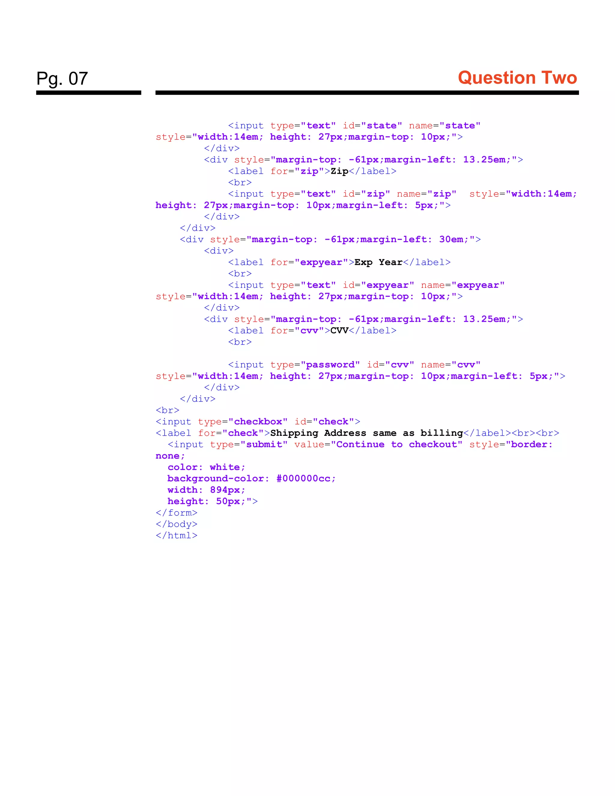 Pg. 07 Question Two
<input type="text" id="state" name="state"
style="width:14em; height: 27px;margin-top: 10px;">
</div>
<div style="margin-top: -61px;margin-left: 13.25em;">
<label for="zip">Zip</label>
<br>
<input type="text" id="zip" name="zip" style="width:14em;
height: 27px;margin-top: 10px;margin-left: 5px;">
</div>
</div>
<div style="margin-top: -61px;margin-left: 30em;">
<div>
<label for="expyear">Exp Year</label>
<br>
<input type="text" id="expyear" name="expyear"
style="width:14em; height: 27px;margin-top: 10px;">
</div>
<div style="margin-top: -61px;margin-left: 13.25em;">
<label for="cvv">CVV</label>
<br>
<input type="password" id="cvv" name="cvv"
style="width:14em; height: 27px;margin-top: 10px;margin-left: 5px;">
</div>
</div>
<br>
<input type="checkbox" id="check">
<label for="check">Shipping Address same as billing</label><br><br>
<input type="submit" value="Continue to checkout" style="border:
none;
color: white;
background-color: #000000cc;
width: 894px;
height: 50px;">
</form>
</body>
</html>
 