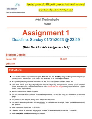 College of Computing and Informatics
Assignment 1
Deadline: Sunday 01/01/2023 @ 23:59
[Total Mark for this Assignment is 8]
Student Details:
Name: ###
CRN: ###
ID: ###
Instructions:
• You must submit two separate copies (one Word file and one PDF file) using the Assignment Template on
Blackboard via the allocated folder. These files must not be in compressed format.
• It is your responsibility to check and make sure that you have uploaded both the correct files.
• Zero mark will be given if you try to bypass the SafeAssign (e.g. misspell words, remove spaces between
words, hide characters, use different character sets, convert text into image or languages other than English
or any kind of manipulation).
• Email submission will not be accepted.
• You are advised to make your work clear and well-presented. This includes filling your information on the cover
page.
• You must use this template, failing which will result in zero mark.
• You MUST show all your work, and text must not be converted into an image, unless specified otherwise by
the question.
• Late submission will result in ZERO mark.
• The work should be your own, copying from students or other resources will result in ZERO mark.
• Use Times New Roman font for all your answers.
 