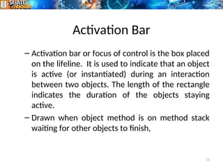Activation Bar
– Activation bar or focus of control is the box placed
on the lifeline. It is used to indicate that an object
is active (or instantiated) during an interaction
between two objects. The length of the rectangle
indicates the duration of the objects staying
active.
– Drawn when object method is on method stack
waiting for other objects to finish,
12
 