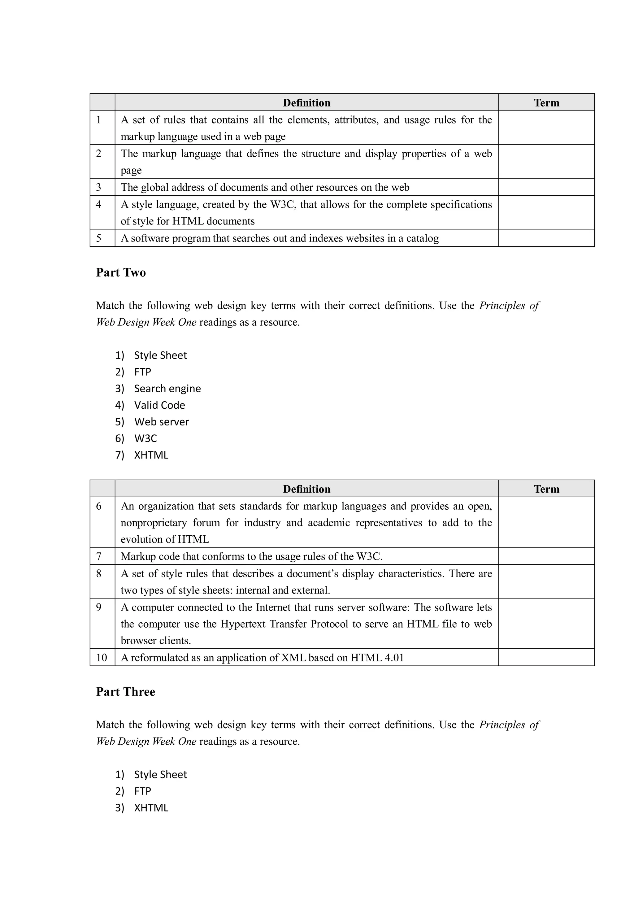 Definition Term
1 A set of rules that contains all the elements, attributes, and usage rules for the
markup language used in a web page
2 The markup language that defines the structure and display properties of a web
page
3 The global address of documents and other resources on the web
4 A style language, created by the W3C, that allows for the complete specifications
of style for HTML documents
5 A software program that searches out and indexes websites in a catalog
Part Two
Match the following web design key terms with their correct definitions. Use the Principles of
Web Design Week One readings as a resource.
1) Style Sheet
2) FTP
3) Search engine
4) Valid Code
5) Web server
6) W3C
7) XHTML
Definition Term
6 An organization that sets standards for markup languages and provides an open,
nonproprietary forum for industry and academic representatives to add to the
evolution of HTML
7 Markup code that conforms to the usage rules of the W3C.
8 A set of style rules that describes a document’s display characteristics. There are
two types of style sheets: internal and external.
9 A computer connected to the Internet that runs server software: The software lets
the computer use the Hypertext Transfer Protocol to serve an HTML file to web
browser clients.
10 A reformulated as an application of XML based on HTML 4.01
Part Three
Match the following web design key terms with their correct definitions. Use the Principles of
Web Design Week One readings as a resource.
1) Style Sheet
2) FTP
3) XHTML
 