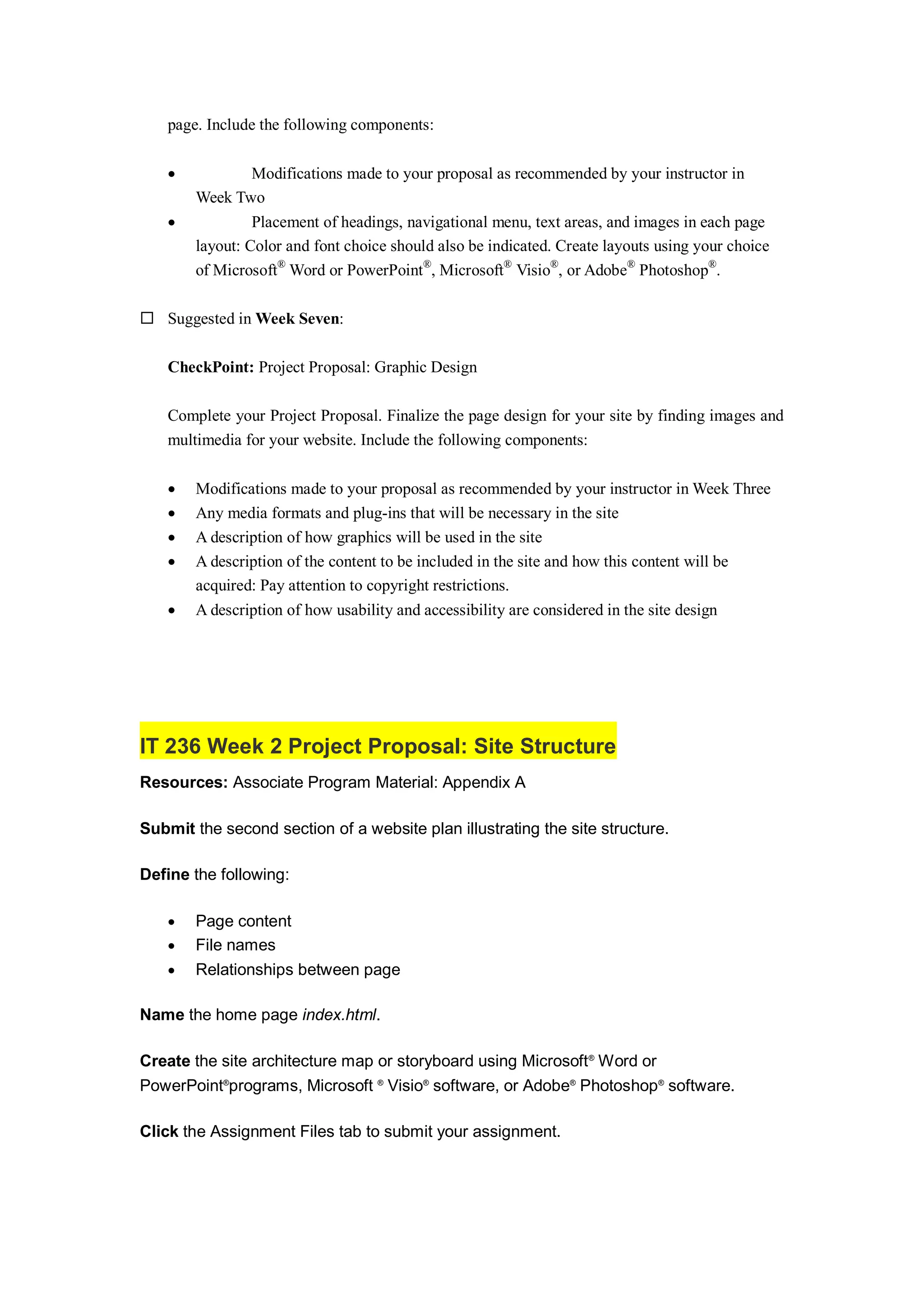 page. Include the following components:
 Modifications made to your proposal as recommended by your instructor in
Week Two
 Placement of headings, navigational menu, text areas, and images in each page
layout: Color and font choice should also be indicated. Create layouts using your choice
of Microsoft®
Word or PowerPoint®
, Microsoft®
Visio®
, or Adobe®
Photoshop®
.
 Suggested in Week Seven:
CheckPoint: Project Proposal: Graphic Design
Complete your Project Proposal. Finalize the page design for your site by finding images and
multimedia for your website. Include the following components:
 Modifications made to your proposal as recommended by your instructor in Week Three
 Any media formats and plug-ins that will be necessary in the site
 A description of how graphics will be used in the site
 A description of the content to be included in the site and how this content will be
acquired: Pay attention to copyright restrictions.
 A description of how usability and accessibility are considered in the site design
IT 236 Week 2 Project Proposal: Site Structure
Resources: Associate Program Material: Appendix A
Submit the second section of a website plan illustrating the site structure.
Define the following:
 Page content
 File names
 Relationships between page
Name the home page index.html.
Create the site architecture map or storyboard using Microsoft®
Word or
PowerPoint®
programs, Microsoft ®
Visio®
software, or Adobe®
Photoshop®
software.
Click the Assignment Files tab to submit your assignment.
 