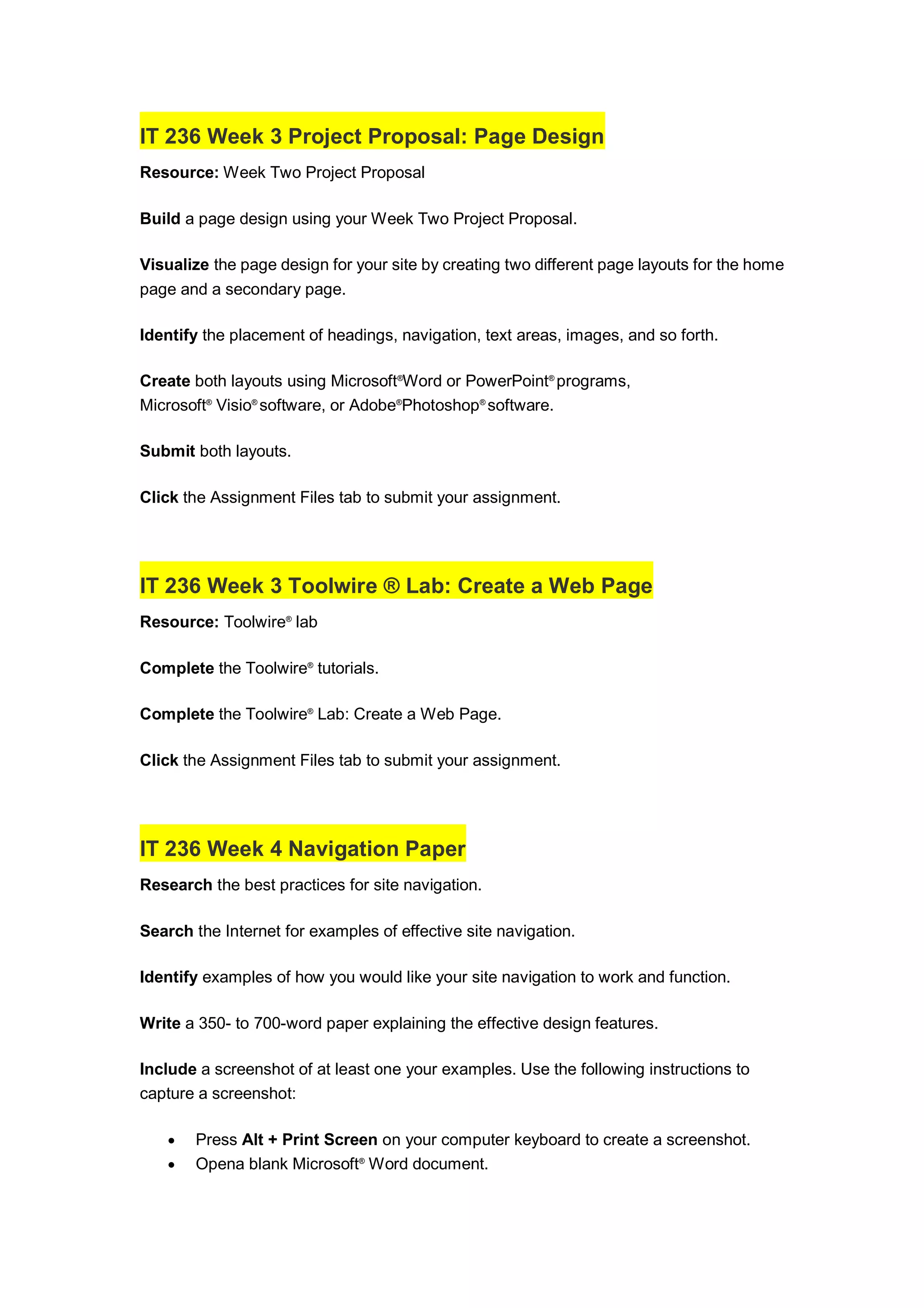 IT 236 Week 3 Project Proposal: Page Design
Resource: Week Two Project Proposal
Build a page design using your Week Two Project Proposal.
Visualize the page design for your site by creating two different page layouts for the home
page and a secondary page.
Identify the placement of headings, navigation, text areas, images, and so forth.
Create both layouts using Microsoft®
Word or PowerPoint®
programs,
Microsoft®
Visio®
software, or Adobe®
Photoshop®
software.
Submit both layouts.
Click the Assignment Files tab to submit your assignment.
IT 236 Week 3 Toolwire ® Lab: Create a Web Page
Resource: Toolwire®
lab
Complete the Toolwire®
tutorials.
Complete the Toolwire®
Lab: Create a Web Page.
Click the Assignment Files tab to submit your assignment.
IT 236 Week 4 Navigation Paper
Research the best practices for site navigation.
Search the Internet for examples of effective site navigation.
Identify examples of how you would like your site navigation to work and function.
Write a 350- to 700-word paper explaining the effective design features.
Include a screenshot of at least one your examples. Use the following instructions to
capture a screenshot:
 Press Alt + Print Screen on your computer keyboard to create a screenshot.
 Opena blank Microsoft®
Word document.
 