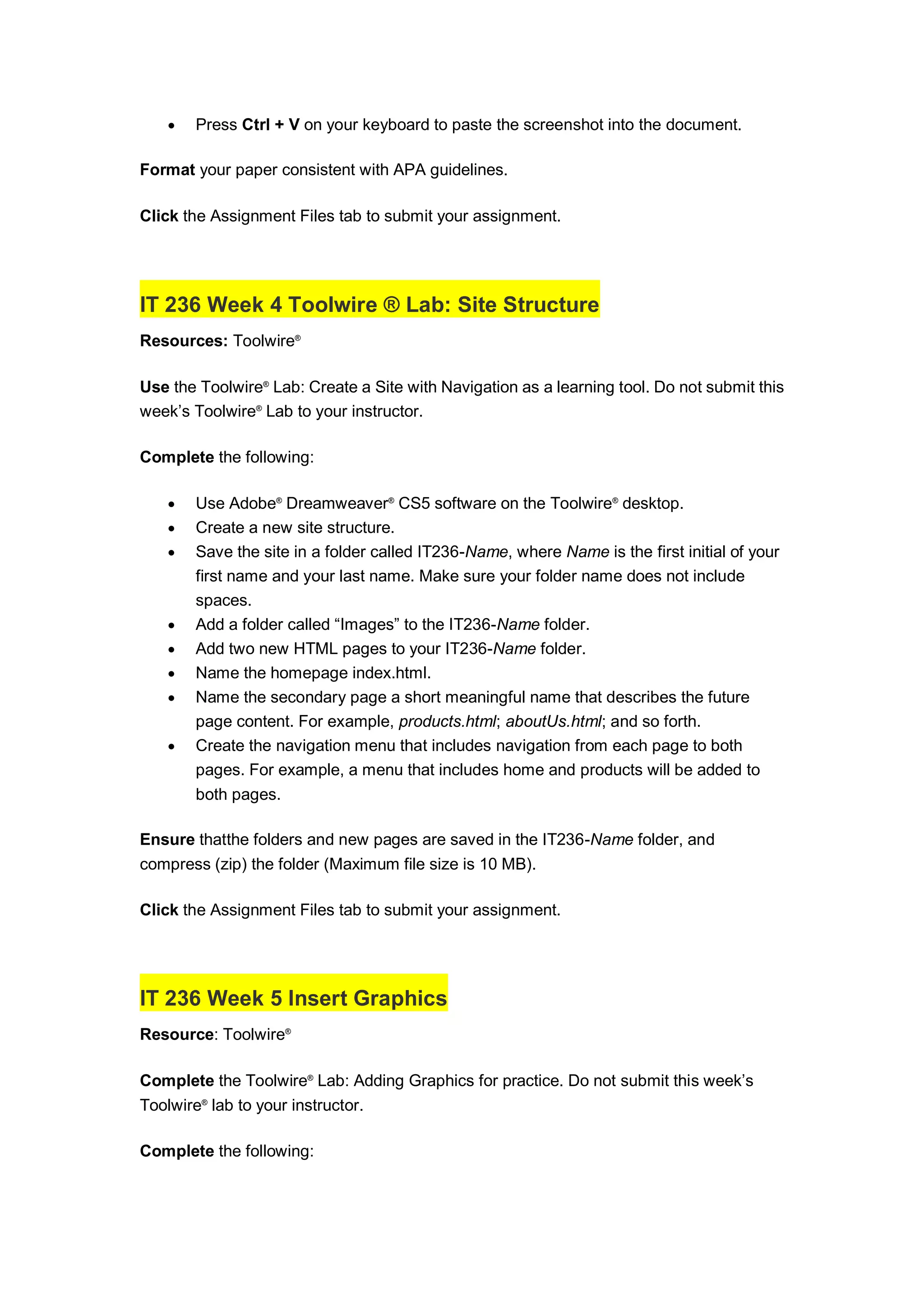  Press Ctrl + V on your keyboard to paste the screenshot into the document.
Format your paper consistent with APA guidelines.
Click the Assignment Files tab to submit your assignment.
IT 236 Week 4 Toolwire ® Lab: Site Structure
Resources: Toolwire®
Use the Toolwire®
Lab: Create a Site with Navigation as a learning tool. Do not submit this
week’s Toolwire®
Lab to your instructor.
Complete the following:
 Use Adobe®
Dreamweaver®
CS5 software on the Toolwire®
desktop.
 Create a new site structure.
 Save the site in a folder called IT236-Name, where Name is the first initial of your
first name and your last name. Make sure your folder name does not include
spaces.
 Add a folder called “Images” to the IT236-Name folder.
 Add two new HTML pages to your IT236-Name folder.
 Name the homepage index.html.
 Name the secondary page a short meaningful name that describes the future
page content. For example, products.html; aboutUs.html; and so forth.
 Create the navigation menu that includes navigation from each page to both
pages. For example, a menu that includes home and products will be added to
both pages.
Ensure thatthe folders and new pages are saved in the IT236-Name folder, and
compress (zip) the folder (Maximum file size is 10 MB).
Click the Assignment Files tab to submit your assignment.
IT 236 Week 5 Insert Graphics
Resource: Toolwire®
Complete the Toolwire®
Lab: Adding Graphics for practice. Do not submit this week’s
Toolwire®
lab to your instructor.
Complete the following:
 