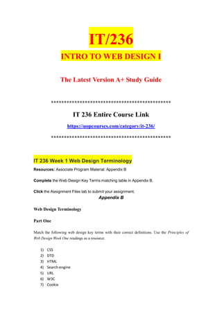 IT/236
INTRO TO WEB DESIGN I
The Latest Version A+ Study Guide
**********************************************
IT 236 Entire Course Link
https://uopcourses.com/category/it-236/
**********************************************
IT 236 Week 1 Web Design Terminology
Resources: Associate Program Material: Appendix B
Complete the Web Design Key Terms matching table in Appendix B.
Click the Assignment Files tab to submit your assignment.
Appendix B
Web Design Terminology
Part One
Match the following web design key terms with their correct definitions. Use the Principles of
Web Design Week One readings as a resource.
1) CSS
2) DTD
3) HTML
4) Search engine
5) URL
6) W3C
7) Cookie
 