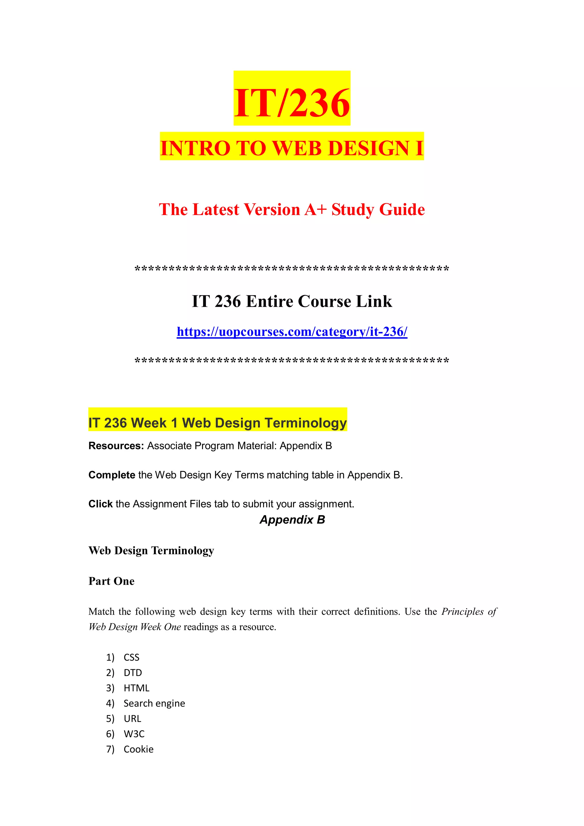 IT/236
INTRO TO WEB DESIGN I
The Latest Version A+ Study Guide
**********************************************
IT 236 Entire Course Link
https://uopcourses.com/category/it-236/
**********************************************
IT 236 Week 1 Web Design Terminology
Resources: Associate Program Material: Appendix B
Complete the Web Design Key Terms matching table in Appendix B.
Click the Assignment Files tab to submit your assignment.
Appendix B
Web Design Terminology
Part One
Match the following web design key terms with their correct definitions. Use the Principles of
Web Design Week One readings as a resource.
1) CSS
2) DTD
3) HTML
4) Search engine
5) URL
6) W3C
7) Cookie
 