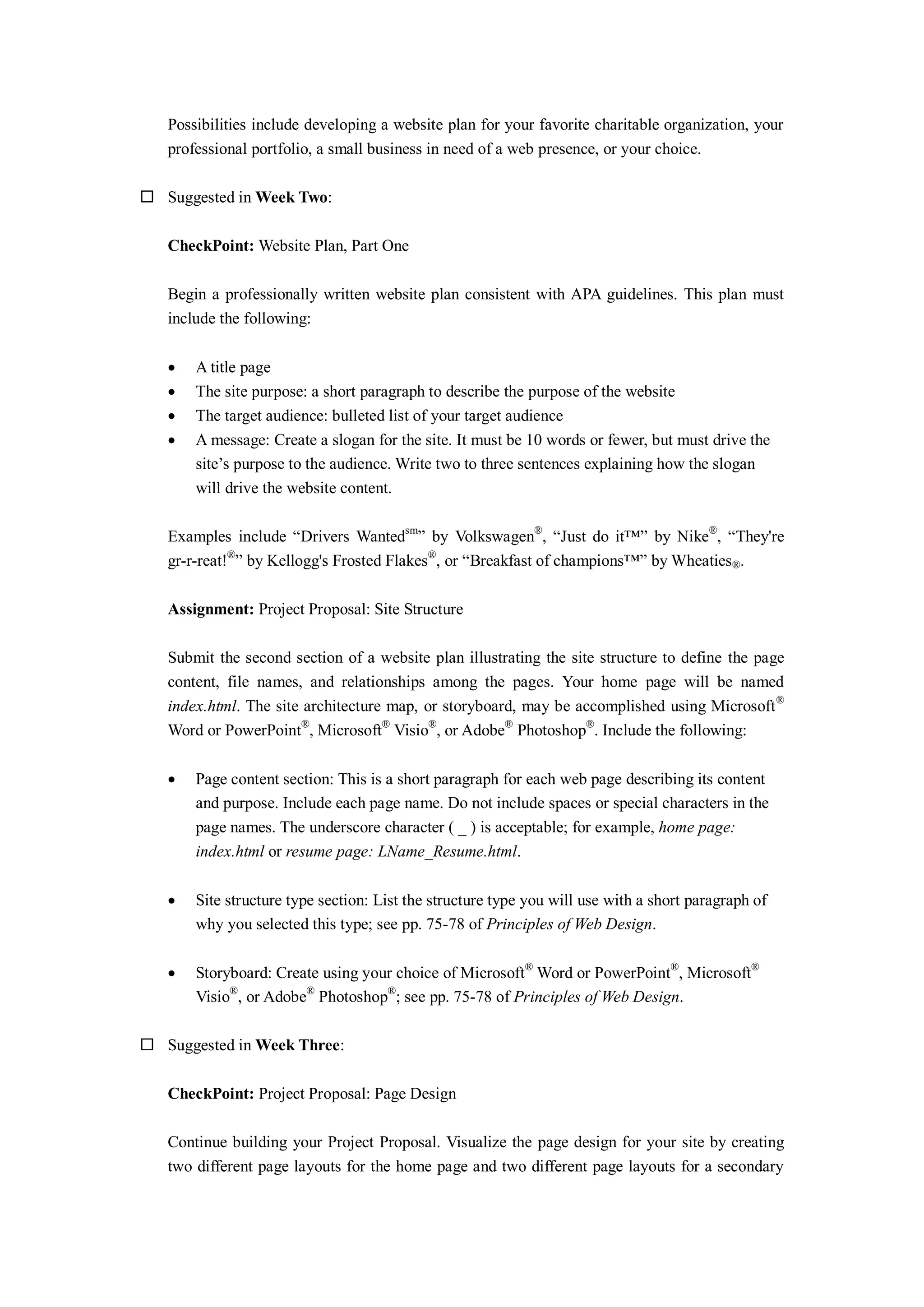 Possibilities include developing a website plan for your favorite charitable organization, your
professional portfolio, a small business in need of a web presence, or your choice.
 Suggested in Week Two:
CheckPoint: Website Plan, Part One
Begin a professionally written website plan consistent with APA guidelines. This plan must
include the following:
 A title page
 The site purpose: a short paragraph to describe the purpose of the website
 The target audience: bulleted list of your target audience
 A message: Create a slogan for the site. It must be 10 words or fewer, but must drive the
site’s purpose to the audience. Write two to three sentences explaining how the slogan
will drive the website content.
Examples include “Drivers Wantedsm
” by Volkswagen®
, “Just do it™” by Nike®
, “They're
gr-r-reat!®
” by Kellogg's Frosted Flakes®
, or “Breakfast of champions™” by Wheaties®.
Assignment: Project Proposal: Site Structure
Submit the second section of a website plan illustrating the site structure to define the page
content, file names, and relationships among the pages. Your home page will be named
index.html. The site architecture map, or storyboard, may be accomplished using Microsoft®
Word or PowerPoint®
, Microsoft®
Visio®
, or Adobe®
Photoshop®
. Include the following:
 Page content section: This is a short paragraph for each web page describing its content
and purpose. Include each page name. Do not include spaces or special characters in the
page names. The underscore character ( _ ) is acceptable; for example, home page:
index.html or resume page: LName_Resume.html.
 Site structure type section: List the structure type you will use with a short paragraph of
why you selected this type; see pp. 75-78 of Principles of Web Design.
 Storyboard: Create using your choice of Microsoft®
Word or PowerPoint®
, Microsoft®
Visio®
, or Adobe®
Photoshop®
; see pp. 75-78 of Principles of Web Design.
 Suggested in Week Three:
CheckPoint: Project Proposal: Page Design
Continue building your Project Proposal. Visualize the page design for your site by creating
two different page layouts for the home page and two different page layouts for a secondary
 