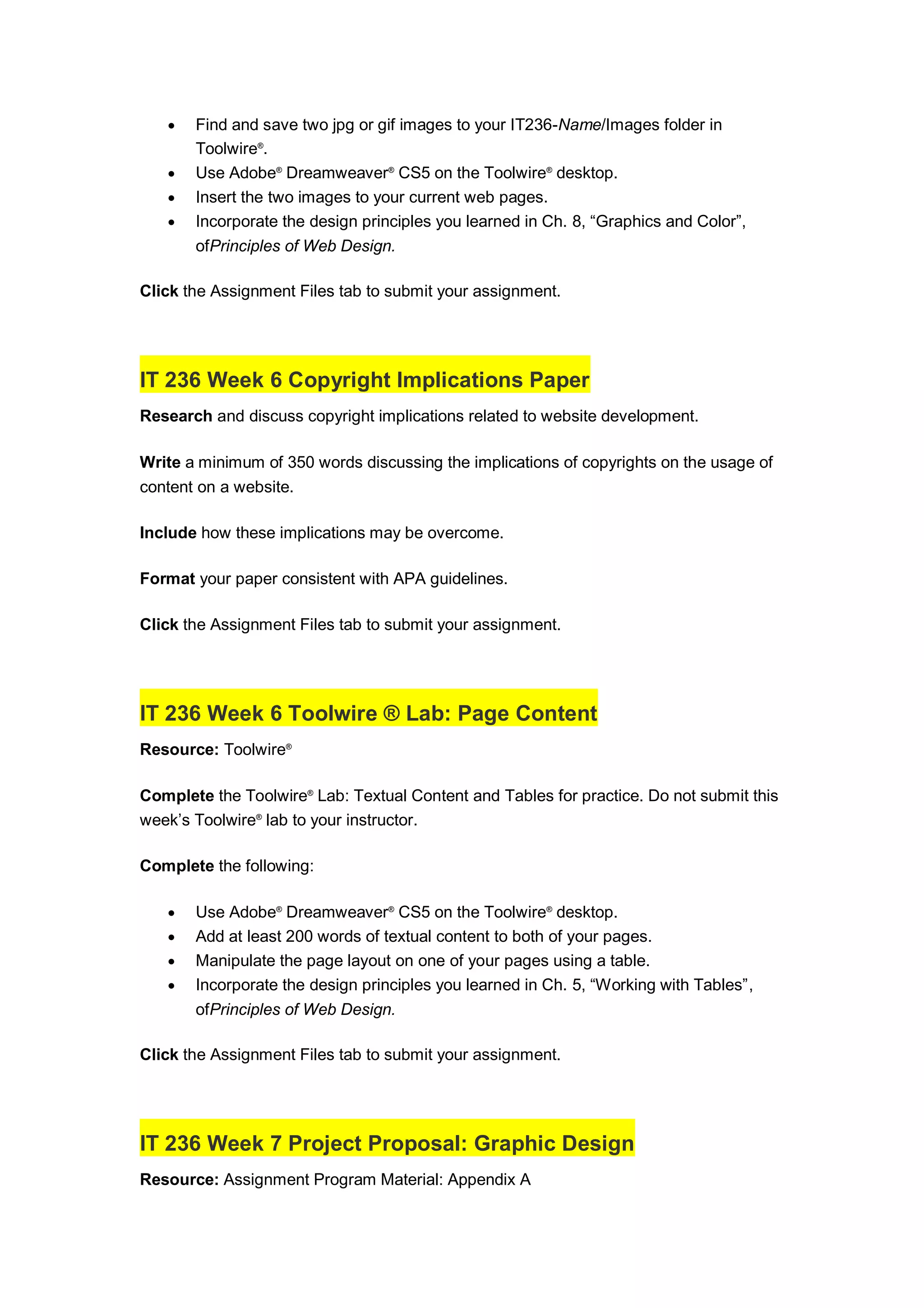  Find and save two jpg or gif images to your IT236-Name/Images folder in
Toolwire®
.
 Use Adobe®
Dreamweaver®
CS5 on the Toolwire®
desktop.
 Insert the two images to your current web pages.
 Incorporate the design principles you learned in Ch. 8, “Graphics and Color”,
ofPrinciples of Web Design.
Click the Assignment Files tab to submit your assignment.
IT 236 Week 6 Copyright Implications Paper
Research and discuss copyright implications related to website development.
Write a minimum of 350 words discussing the implications of copyrights on the usage of
content on a website.
Include how these implications may be overcome.
Format your paper consistent with APA guidelines.
Click the Assignment Files tab to submit your assignment.
IT 236 Week 6 Toolwire ® Lab: Page Content
Resource: Toolwire®
Complete the Toolwire®
Lab: Textual Content and Tables for practice. Do not submit this
week’s Toolwire®
lab to your instructor.
Complete the following:
 Use Adobe®
Dreamweaver®
CS5 on the Toolwire®
desktop.
 Add at least 200 words of textual content to both of your pages.
 Manipulate the page layout on one of your pages using a table.
 Incorporate the design principles you learned in Ch. 5, “Working with Tables”,
ofPrinciples of Web Design.
Click the Assignment Files tab to submit your assignment.
IT 236 Week 7 Project Proposal: Graphic Design
Resource: Assignment Program Material: Appendix A
 