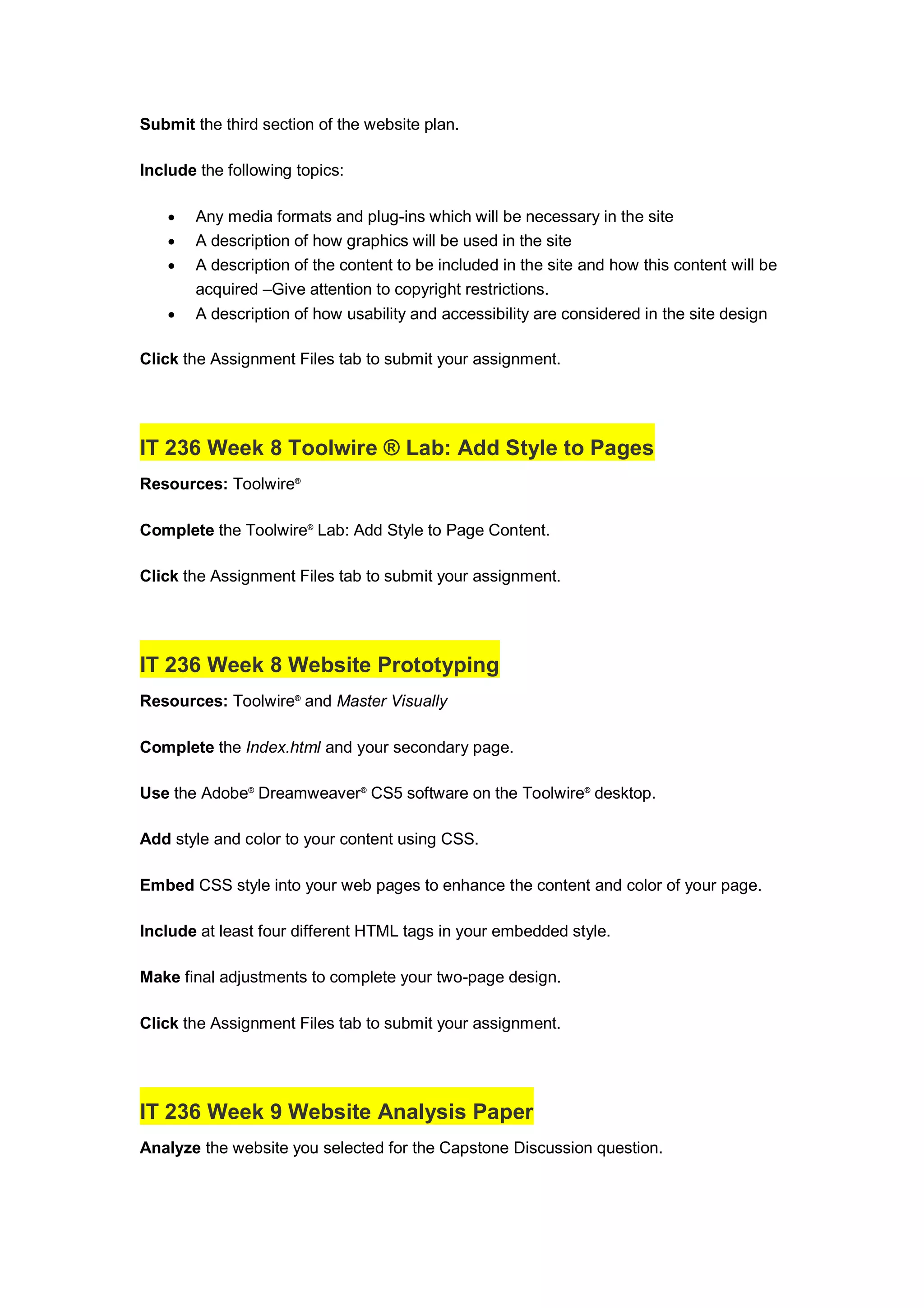 Submit the third section of the website plan.
Include the following topics:
 Any media formats and plug-ins which will be necessary in the site
 A description of how graphics will be used in the site
 A description of the content to be included in the site and how this content will be
acquired –Give attention to copyright restrictions.
 A description of how usability and accessibility are considered in the site design
Click the Assignment Files tab to submit your assignment.
IT 236 Week 8 Toolwire ® Lab: Add Style to Pages
Resources: Toolwire®
Complete the Toolwire®
Lab: Add Style to Page Content.
Click the Assignment Files tab to submit your assignment.
IT 236 Week 8 Website Prototyping
Resources: Toolwire®
and Master Visually
Complete the Index.html and your secondary page.
Use the Adobe®
Dreamweaver®
CS5 software on the Toolwire®
desktop.
Add style and color to your content using CSS.
Embed CSS style into your web pages to enhance the content and color of your page.
Include at least four different HTML tags in your embedded style.
Make final adjustments to complete your two-page design.
Click the Assignment Files tab to submit your assignment.
IT 236 Week 9 Website Analysis Paper
Analyze the website you selected for the Capstone Discussion question.
 