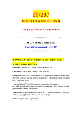 IT/237
INTRO TO WEB DESIGN II
The Latest Version A+ Study Guide
**********************************************
IT 237 Entire Course Link
https://uopcourses.com/category/it-237/
**********************************************
IT 237 Week 1 Toolwire ® Tutorials and Toolwire ® Lab:
Creating a Basic Web Page
Resources: Toolwire® Lab: Creating a Basic Web Page Lab
Complete the Toolwire®
Lab: Creating a Basic Web Page.
Create a new folder on your computer called it237-name, where "name" is the first initial
of your first name and your last name (all lowercase). Do not include spaces or use capital
letters in the folder name.
Complete Toolwire®
Tutorial 1 to create the soccer club web page using
Microsoft® Notepad or Code View in Adobe® Dreamweaver®. Note: This web page will
be enhanced in the week 2 assignment.
Save your web page as NameTutorial1.html in your it237-name folder on your computer,
and compress (zip) the folder (Maximum file size is 10MB).
Submit the zip file to the assignment tab.
 
