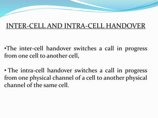 INTER-CELL AND INTRA-CELL HANDOVER
•The inter-cell handover switches a call in progress
from one cell to another cell,
• The intra-cell handover switches a call in progress
from one physical channel of a cell to another physical
channel of the same cell.
 