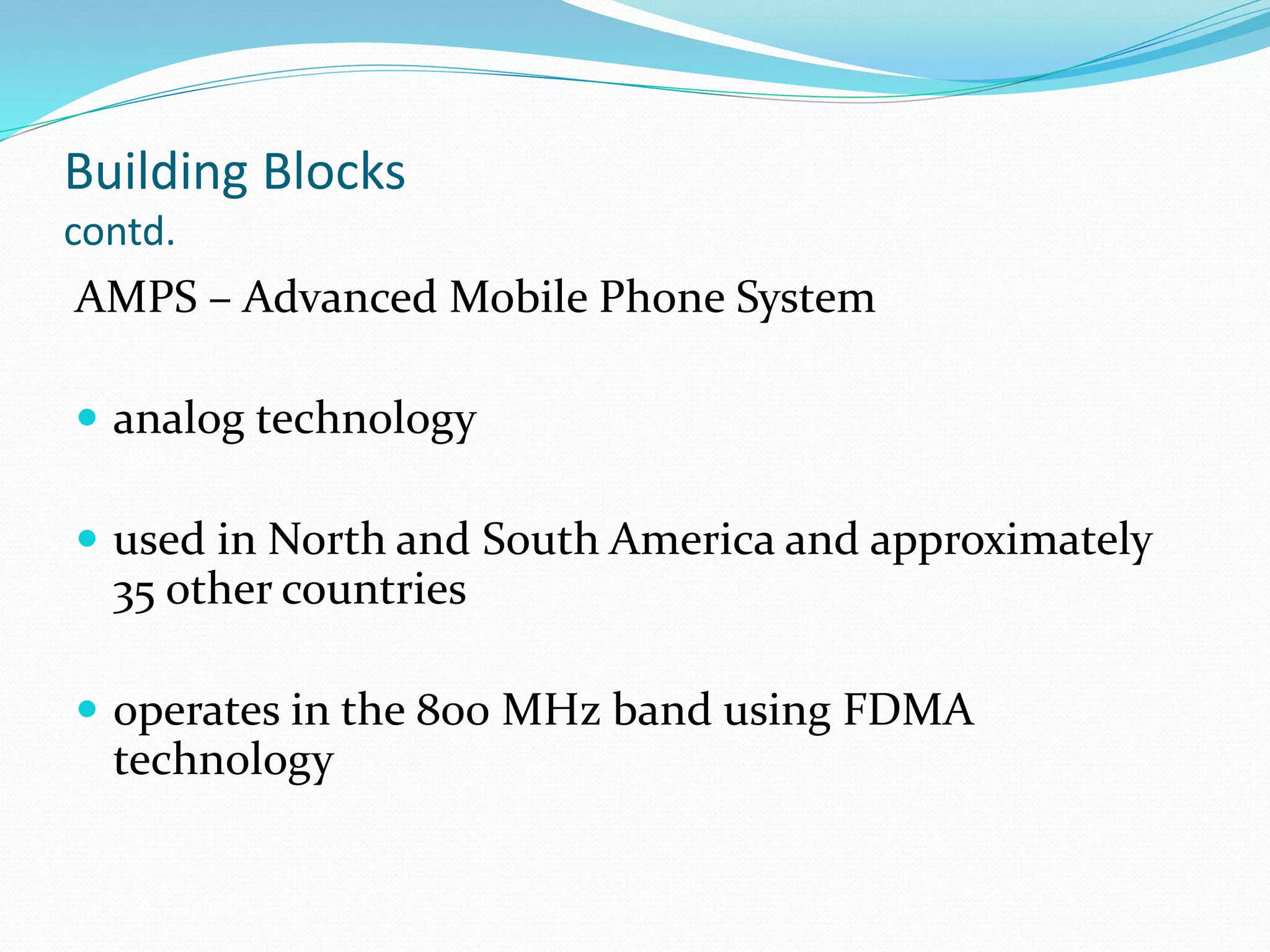 Building Blocks
contd.
AMPS – Advanced Mobile Phone System
 analog technology
 used in North and South America and approximately
35 other countries
 operates in the 800 MHz band using FDMA
technology
 