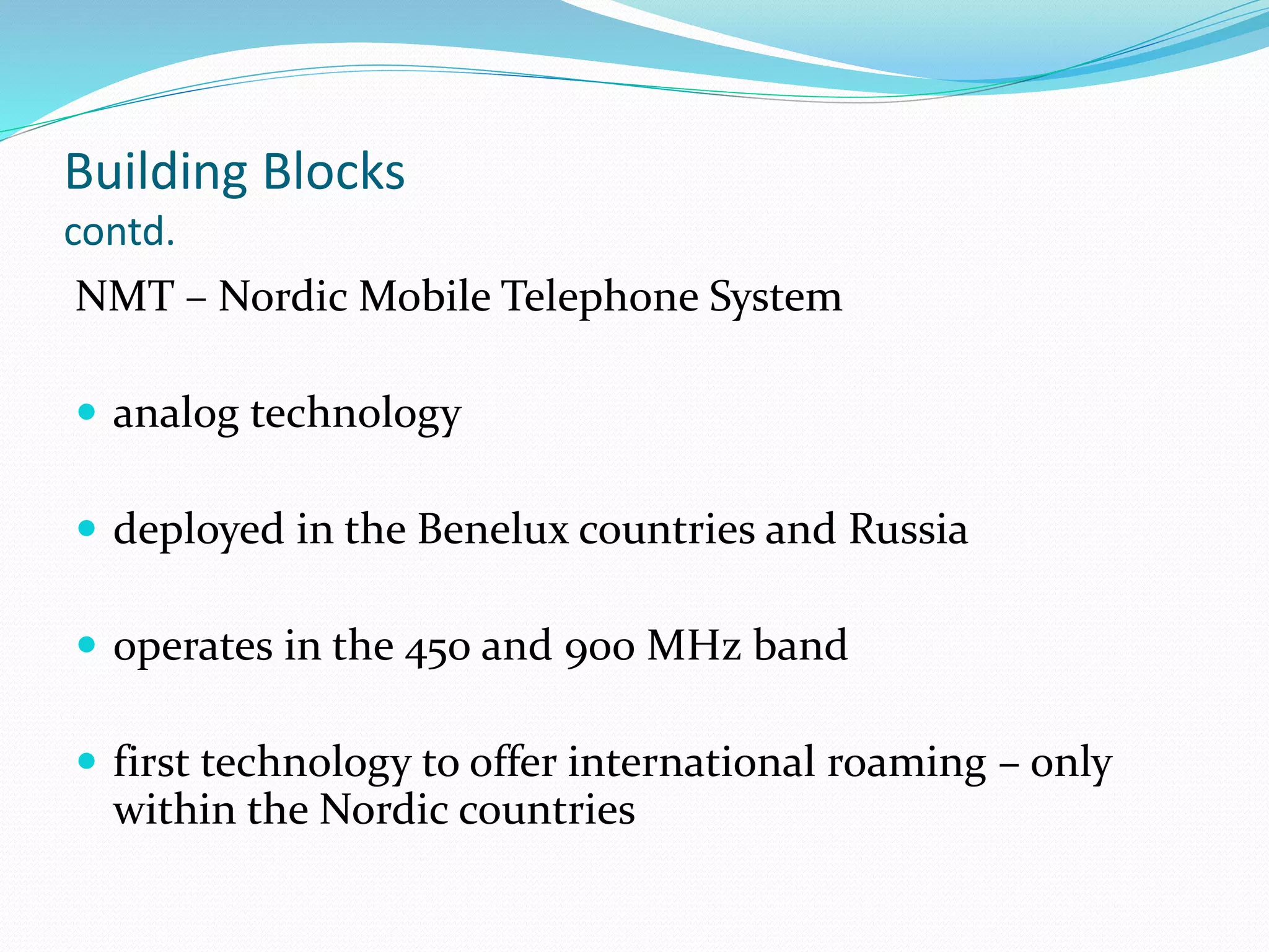 Building Blocks
contd.
NMT – Nordic Mobile Telephone System
 analog technology
 deployed in the Benelux countries and Russia
 operates in the 450 and 900 MHz band
 first technology to offer international roaming – only
within the Nordic countries
 