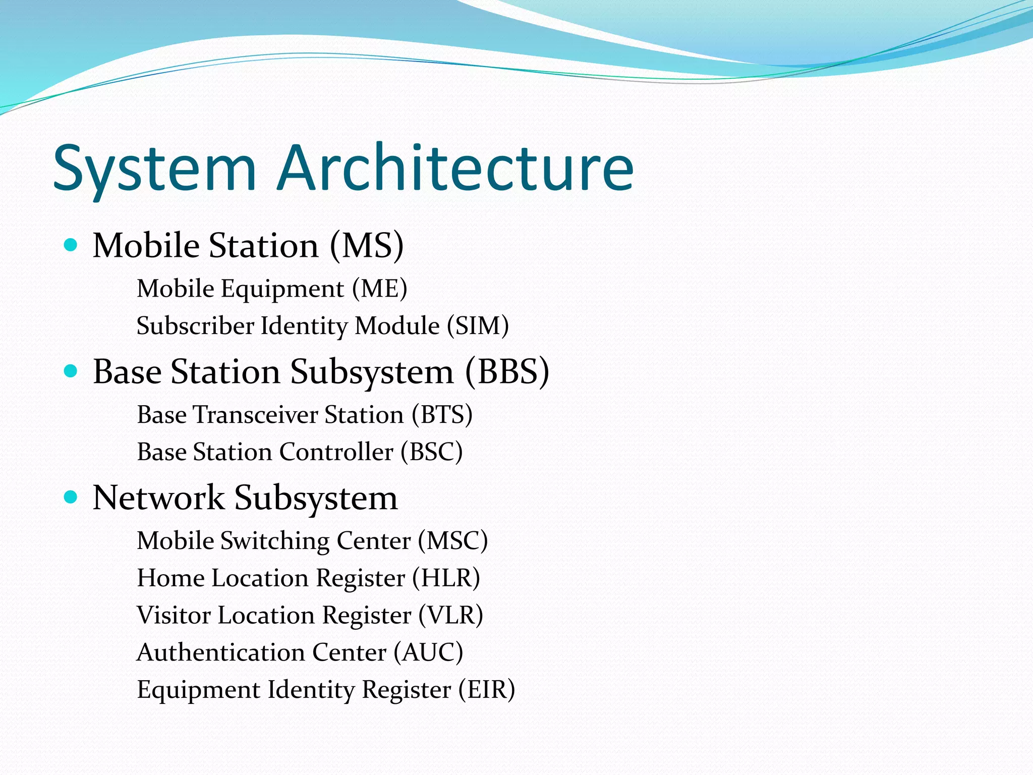 System Architecture
 Mobile Station (MS)
Mobile Equipment (ME)
Subscriber Identity Module (SIM)
 Base Station Subsystem (BBS)
Base Transceiver Station (BTS)
Base Station Controller (BSC)
 Network Subsystem
Mobile Switching Center (MSC)
Home Location Register (HLR)
Visitor Location Register (VLR)
Authentication Center (AUC)
Equipment Identity Register (EIR)
 