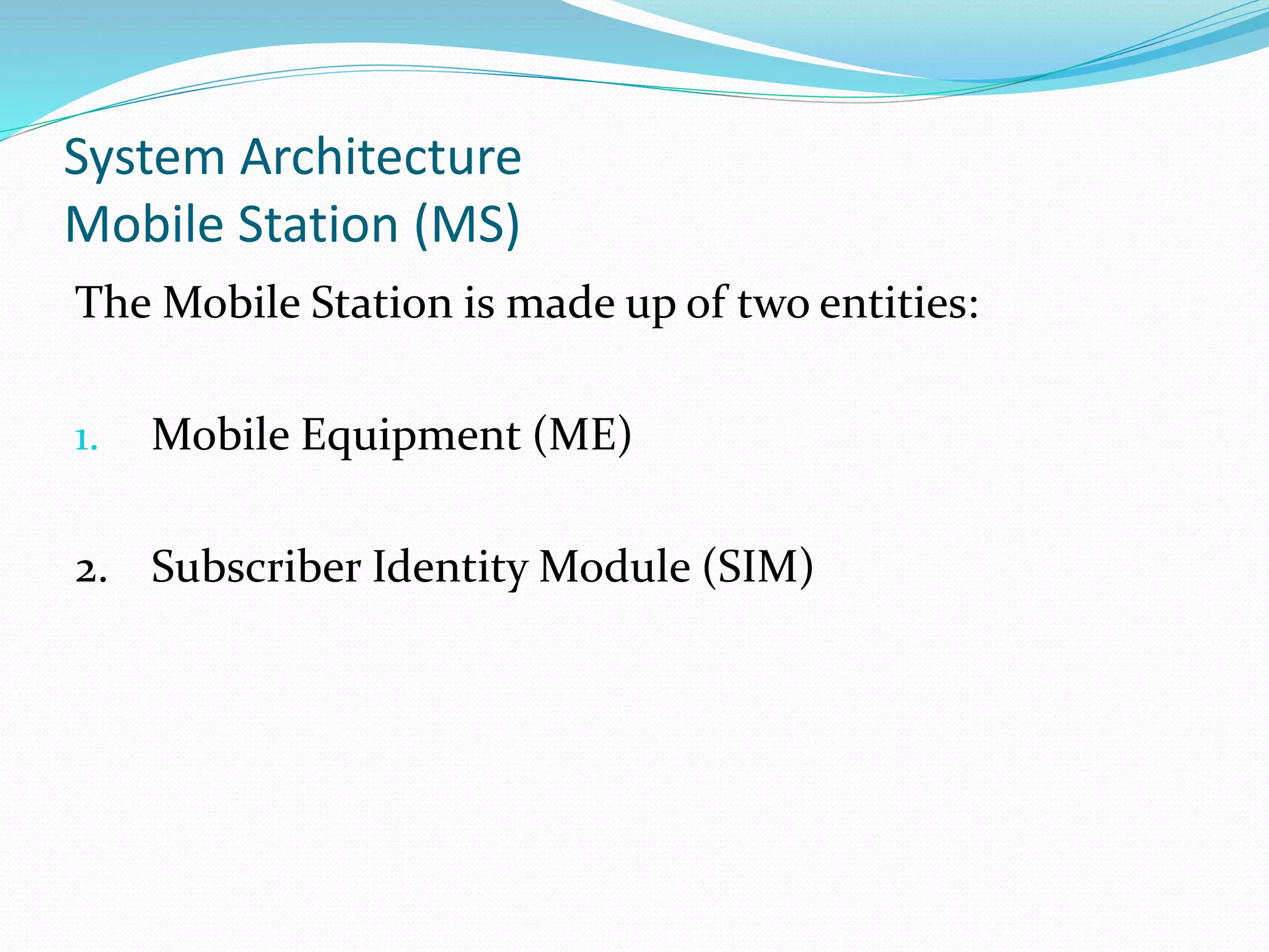 System Architecture
Mobile Station (MS)
The Mobile Station is made up of two entities:
1. Mobile Equipment (ME)
2. Subscriber Identity Module (SIM)
 