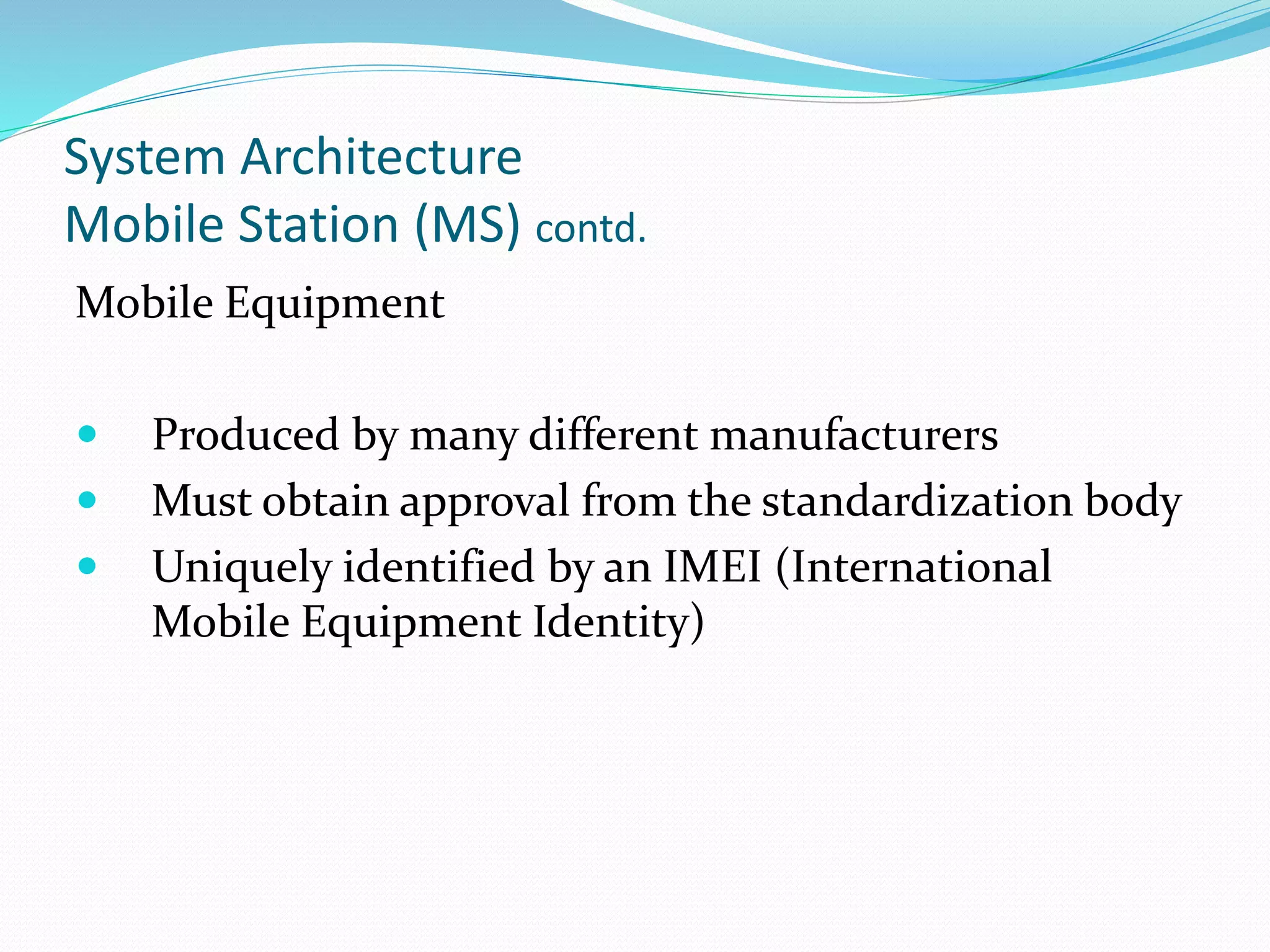 System Architecture
Mobile Station (MS) contd.
Mobile Equipment
 Produced by many different manufacturers
 Must obtain approval from the standardization body
 Uniquely identified by an IMEI (International
Mobile Equipment Identity)
 